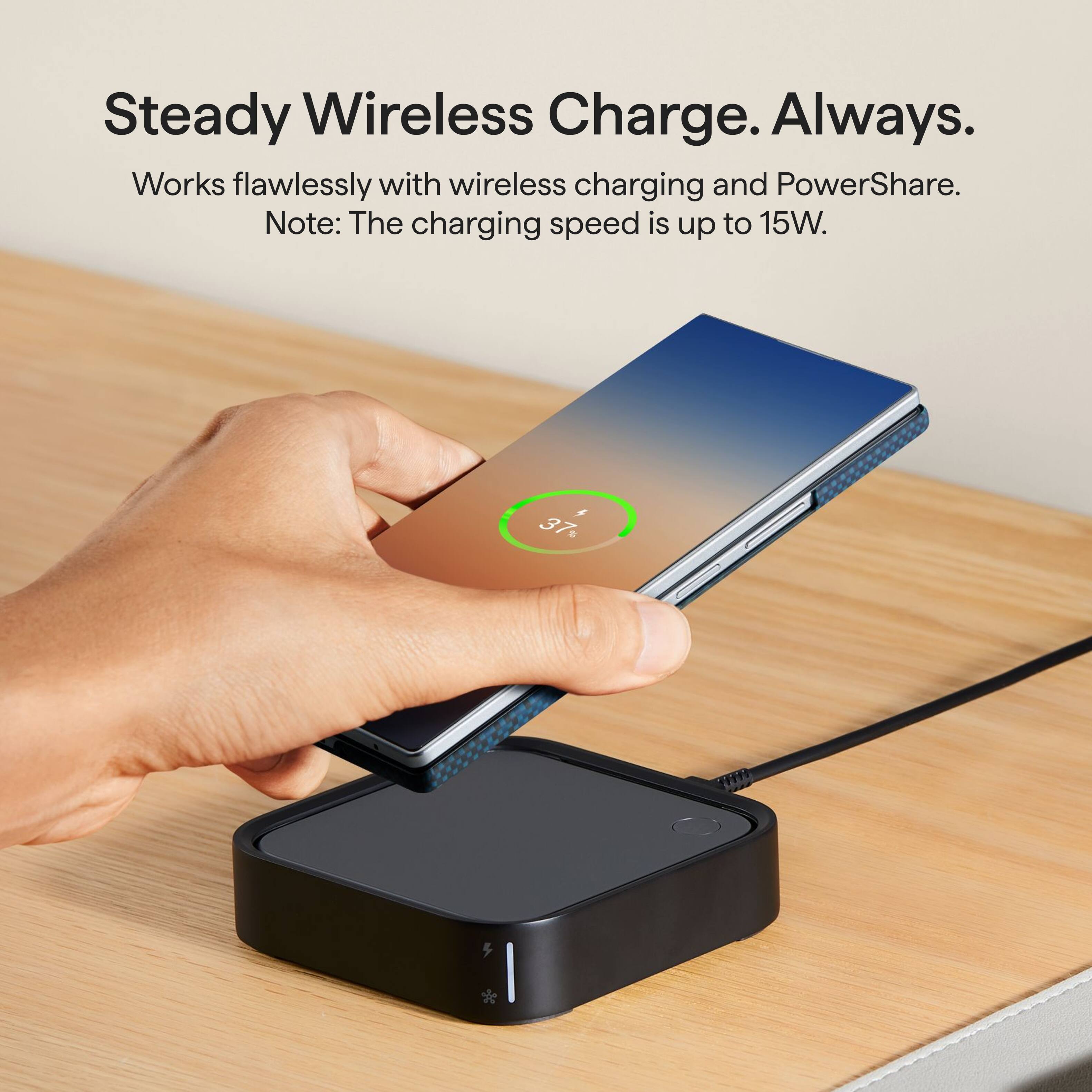 Steady Wireless Charge. Always.  
Works flawlessly with wireless charging and PowerShare.  
Note: The charging speed is up to 15W.