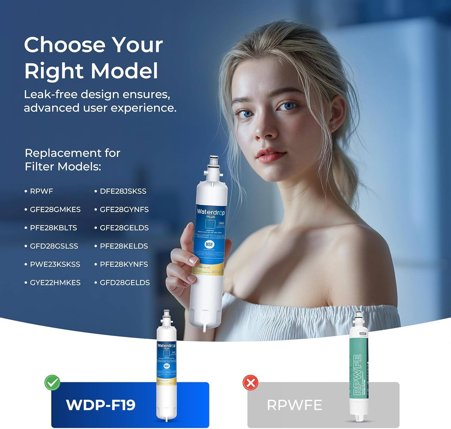 Choose Your Right Model

Leak-free design ensures, advanced user experience.

Replacement for Filter Models:
- RPWF
- DFE28JSKSS
- GFE28GMKES
- GFE28GYNFS
- PFE28KBLTS
- GFE28GELDS
- GFD28GSLSS
- PFE28KELDS
- PWE23KSKSS
- PFE28KYNFS
- GYE22HMKES
- GFD28GELDS

WDP-F19

RPWFE