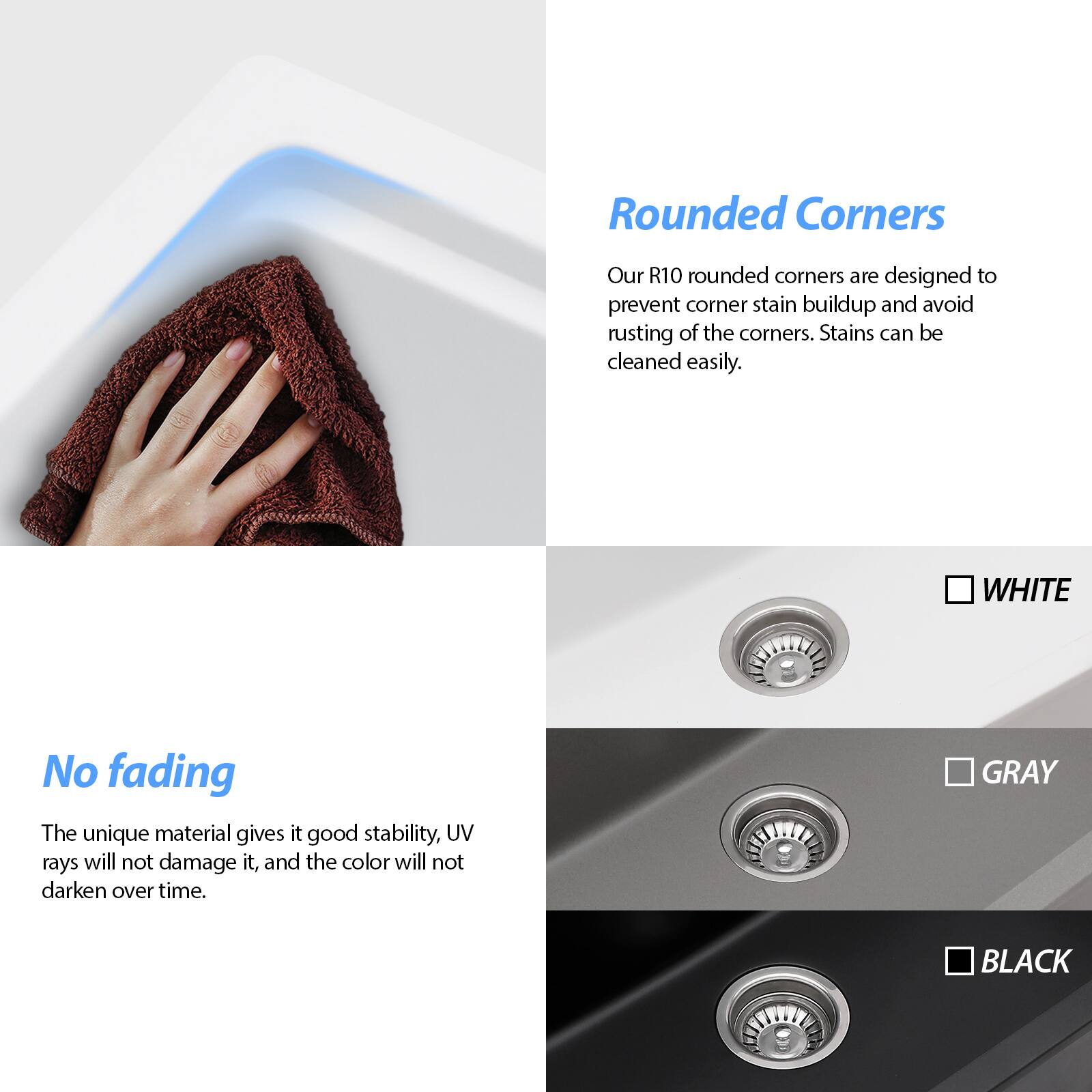 **Rounded Corners**  
Our R10 rounded corners are designed to prevent corner stain buildup and avoid rusting of the corners. Stains can be cleaned easily.

**No Fading**  
The unique material gives it good stability, UV rays will not damage it, and the color will not darken over time.

**Color Options**  
- WHITE  
- GRAY  
- BLACK