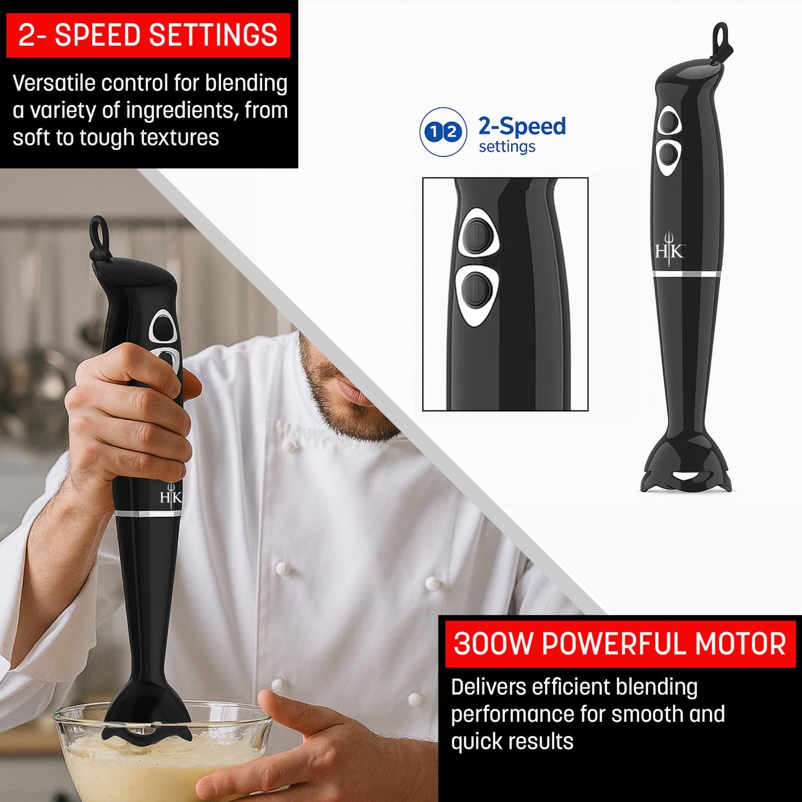2-SPEED SETTINGS  
Versatile control for blending a variety of ingredients, from soft to tough textures  

2-Speed settings  

300W POWERFUL MOTOR  
Delivers efficient blending performance for smooth and quick results