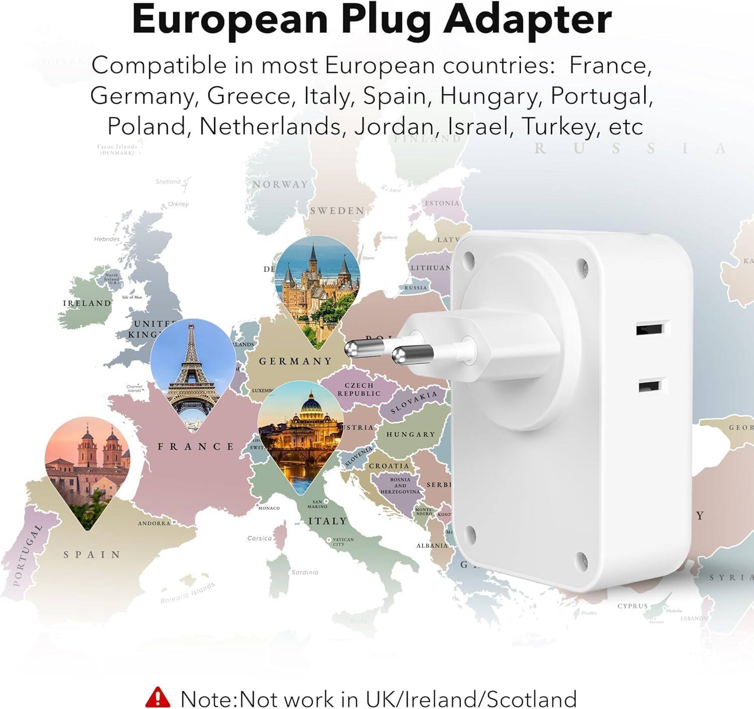 European Plug Adapter

Compatible in most European countries: France, Germany, Greece, Italy, Spain, Hungary, Portugal, Poland, Netherlands, Jordan, Israel, Turkey, etc.

Note: Not work in UK/Ireland/Scotland