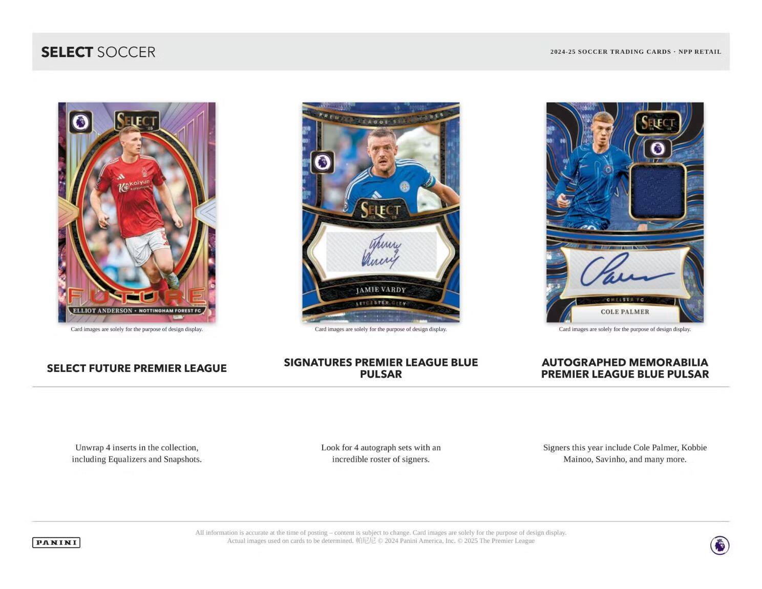 **SELECT SOCCER**

**2024-25 SOCCER TRADING CARDS • NPP RETAIL**

---

**SELECT FUTURE PREMIER LEAGUE**

Unwrap 4 inserts in the collection, including Equalizers and Snapshots.

---

**SIGNATURES PREMIER LEAGUE BLUE PULSAR**

Look for 4 autograph sets with an incredible roster of signers.

---

**AUTOGRAPHED MEMORABILIA PREMIER LEAGUE BLUE PULSAR**

Signers this year include Cole Palmer, Kobbie Mainoo, Savinho, and many more.

---

**Card images are solely for the purpose of design display.**

**All information is accurate at the time of posting – content is subject to change. Actual images used on cards to be determined. © 2024 Panini America, Inc. © 2025 The Premier League**

---

**PANINI**