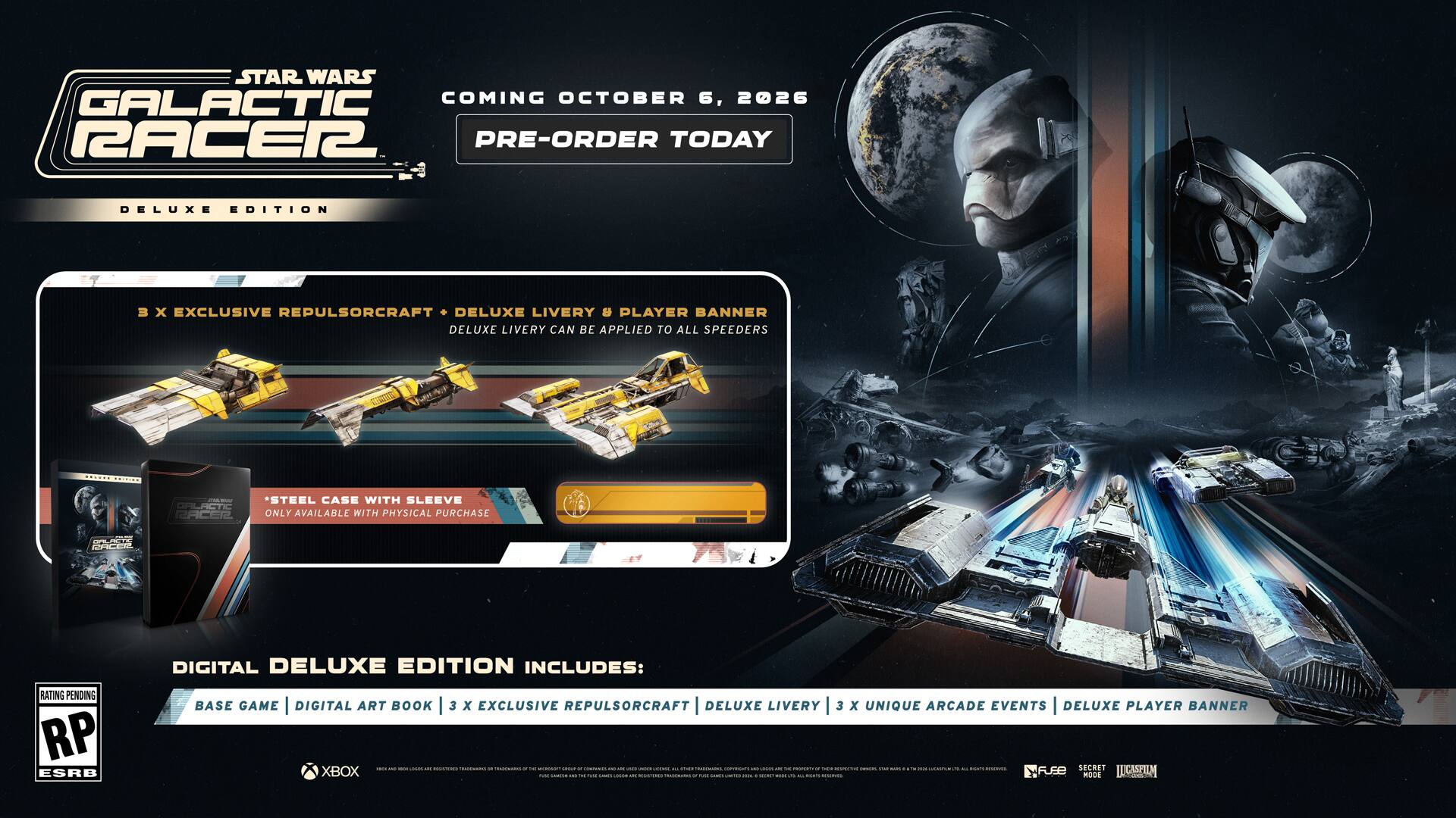 STAR WARS GALACTIC RACER 2

COMING OCTOBER 6, 2026

PRE-ORDER TODAY

DELUXE EDITION

- 3 x EXCLUSIVE REPULSORCRAFT
- DELUXE LIVERY & PLAYER BANNER
- DELUXE LIVERY CAN BE APPLIED TO ALL SPEEDERS

STEEL CASE WITH SLEEVE
ONLY AVAILABLE WITH PHYSICAL PURCHASE

DIGITAL DELUXE EDITION INCLUDES:
- BASE GAME
- DIGITAL ART BOOK
- 3 x EXCLUSIVE REPULSORCRAFT
- DELUXE LIVERY
- 3 x UNIQUE ARCADE EVENTS
- DELUXE PLAYER BANNER

RP ESRB

XBOX

2026
DAY

SECRET LLCASPILM

FUEB

RODE