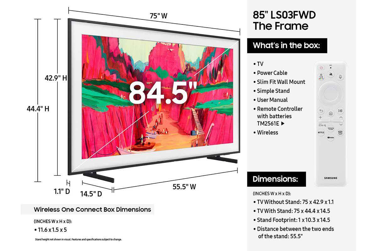 85" LS03FWD The Frame

What's in the box:
- TV
- Power Cable
- Slim Fit Wall Mount
- Simple Stand
- User Manual
- Remote Controller with batteries TM2561E
- Wireless One Connect Box

Dimensions (INCHES W x H x D):
- TV Without Stand: 75 x 42.9 x 1.1
- TV With Stand: 75 x 44.4 x 14.5
- Stand Footprint: 1 x 10.3 x 14.5
- Distance between the two ends of the stand: 55.5"

Wireless One Connect Box Dimensions (INCHES W x H x D):
- 11.6 x 1.5 x 5

Stand height not shown in visual. Features and specifications subject to change.