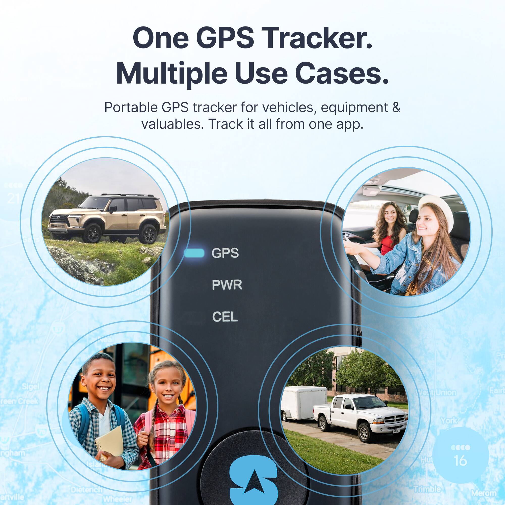 One GPS Tracker.  
Multiple Use Cases.  

Portable GPS tracker for vehicles, equipment & valuables. Track it all from one app.  

GPS  
PWR  
CEL  

21  
Saw  
GPS  
Late  
Trilla  
PWR  
1  
Dveal  
CEL  
Sigel  
Green  
Creek  
Ve  
t/Union  
Fair  
70  
York  
rngham  
Islar  
Hut  
CECO  
16  
artville  
Dieterich  
Wheeler  
Trimble  
Merom