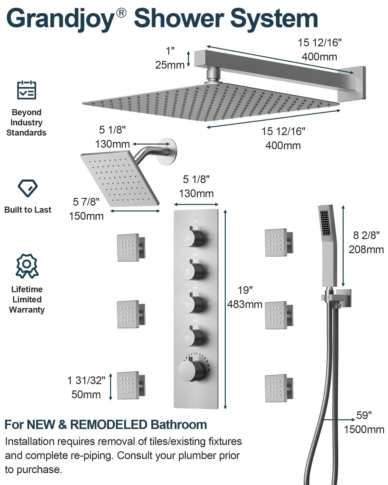 Grandjoy® Shower System

- Beyond Industry Standards
- Built to Last
- Lifetime Limited Warranty

1" 25mm
15 12/16" 400mm
5 1/8" 130mm
5 7/8" 150mm
8 2/8" 208mm
19" 483mm
1 31/32" 50mm
59" 1500mm

For NEW & REMODELED Bathroom
Installation requires removal of tiles/existing fixtures and complete re-piping. Consult your plumber prior to purchase.