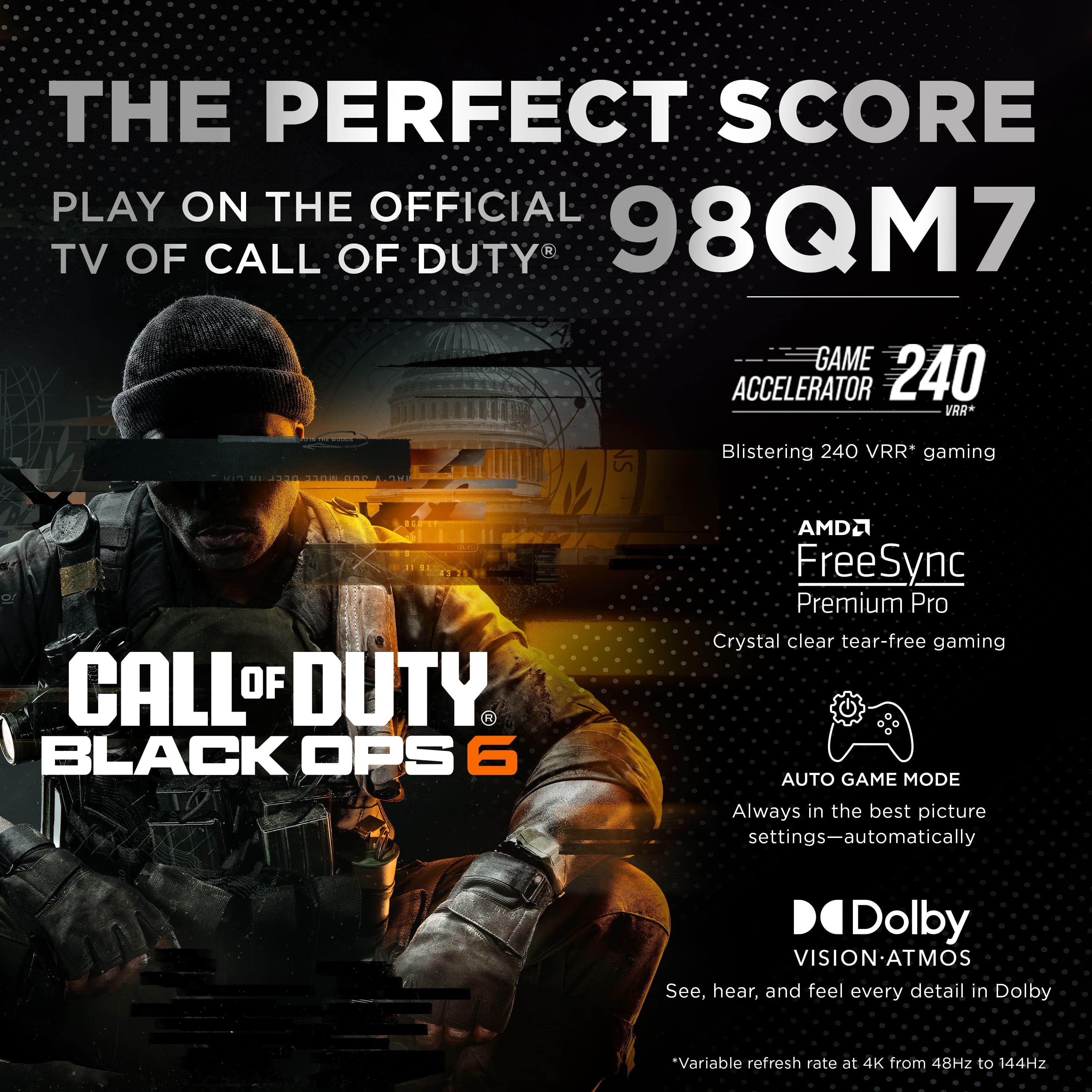 The Perfect Score Play on the Official TV of Call of Duty 98QM7 Game Accelerator 240 VRR* 2 T30 NS Blistering 240 VRR* gaming CALL OF DUTY. BLACK OPS 6 AMD FreeSync Premium Pro Crystal clear tear-free gaming AUTO GAME MODE Always in the best picture settings-automatically Dolby VISION-ATMOS See, hear, and feel every detail in Dolby.