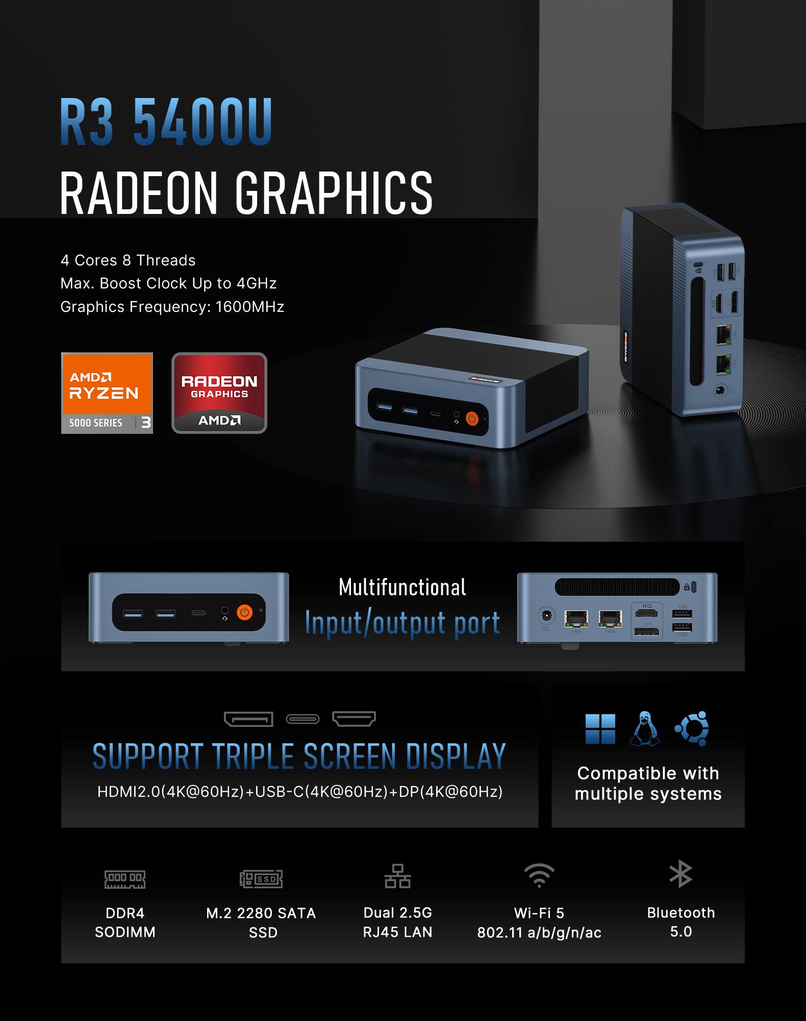 R3 5400U RADEON GRAPHICS

4 Cores 8 Threads
Max. Boost Clock Up to 4GHz
Graphics Frequency: 1600MHz

AMD RYZEN GRAPHICS
5000 SERIES

Multifunctional Input/output port

SUPPORT TRIPLE SCREEN DISPLAY
HDMI2.0(4K@60Hz)+USB-C(4K@60Hz)+DP(4K@60Hz)

DDR4 SODIMM
M.2 2280 SATA SSD
Dual 2.5G RJ45 LAN
Wi-Fi 5 802.11 a/b/g/n/ac
Bluetooth 5.0

Compatible with multiple systems