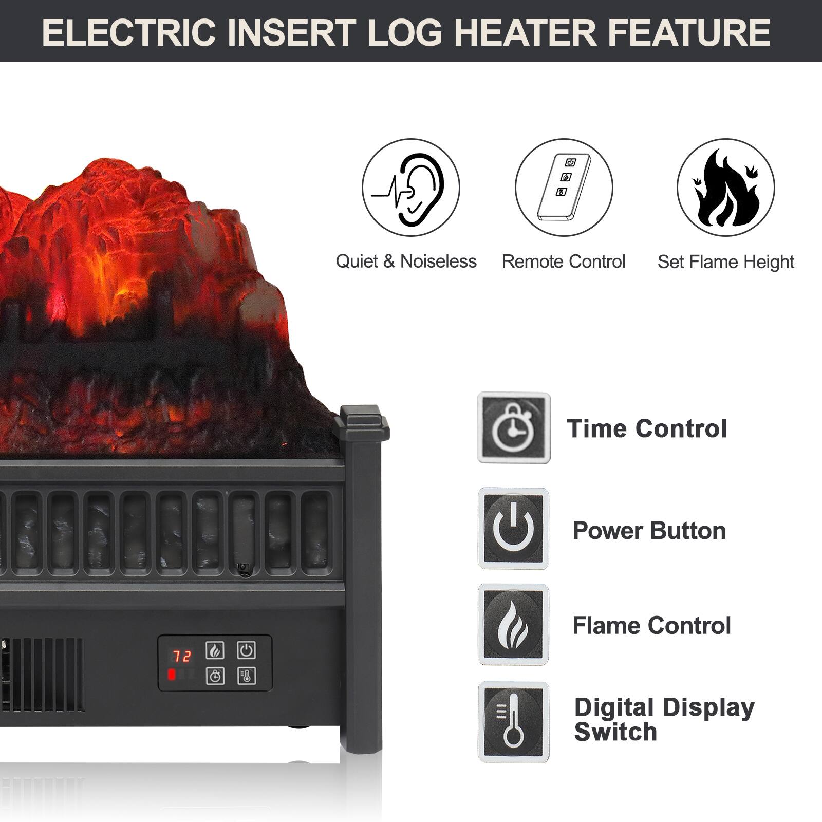 ELECTRIC INSERT LOG HEATER FEATURE

- Quiet & Noiseless
- Remote Control
- Set Flame Height
- Time Control
- Power Button
- Flame Control
- Digital Display Switch