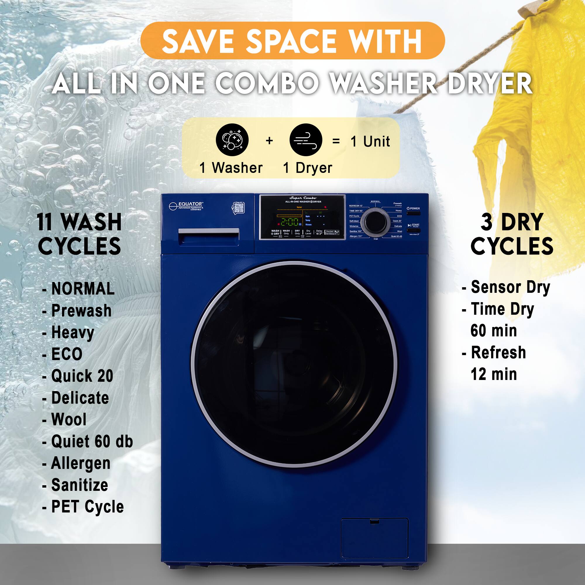 SAVE SPACE WITH  
ALL IN ONE COMBO WASHER DRYER

1 Washer + 1 Dryer = 1 Unit

11 WASH CYCLES  
- NORMAL  
- Prewash  
- Heavy  
- ECO  
- Quick 20  
- Delicate  
- Wool  
- Quiet 60 db  
- Allergen  
- Sanitize  
- PET Cycle  

3 DRY CYCLES  
- Sensor Dry  
- Time Dry 60 min  
- Refresh 12 min
