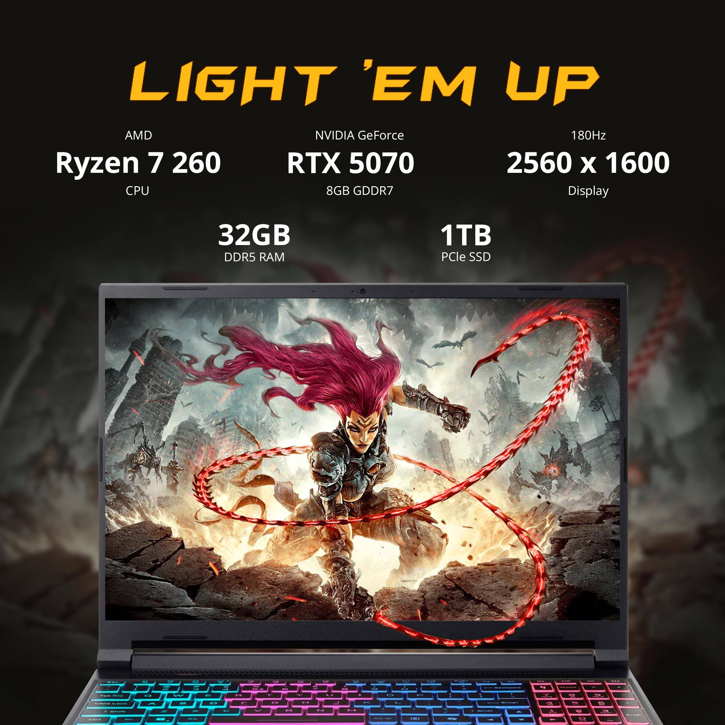 LIGHT 'EM UP  
AMD Ryzen 7 260 CPU  
NVIDIA GeForce RTX 5070 8GB GDDR7  
180Hz 2560 x 1600 Display  
32GB DDR5 RAM  
1TB PCIe SSD