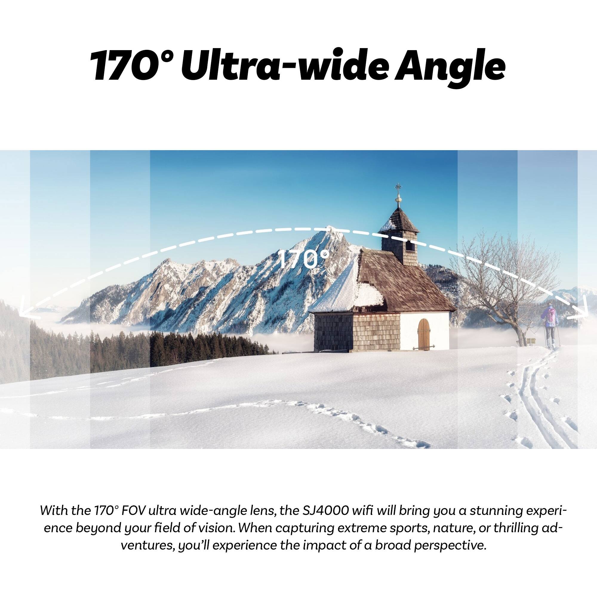 170° Ultra-wide Angle

With the 170° FOV ultra-wide-angle lens, the SJ4000 wifi will bring you a stunning experience beyond your field of vision. When capturing extreme sports, nature, or thrilling adventures, you'll experience the impact of a broad perspective.