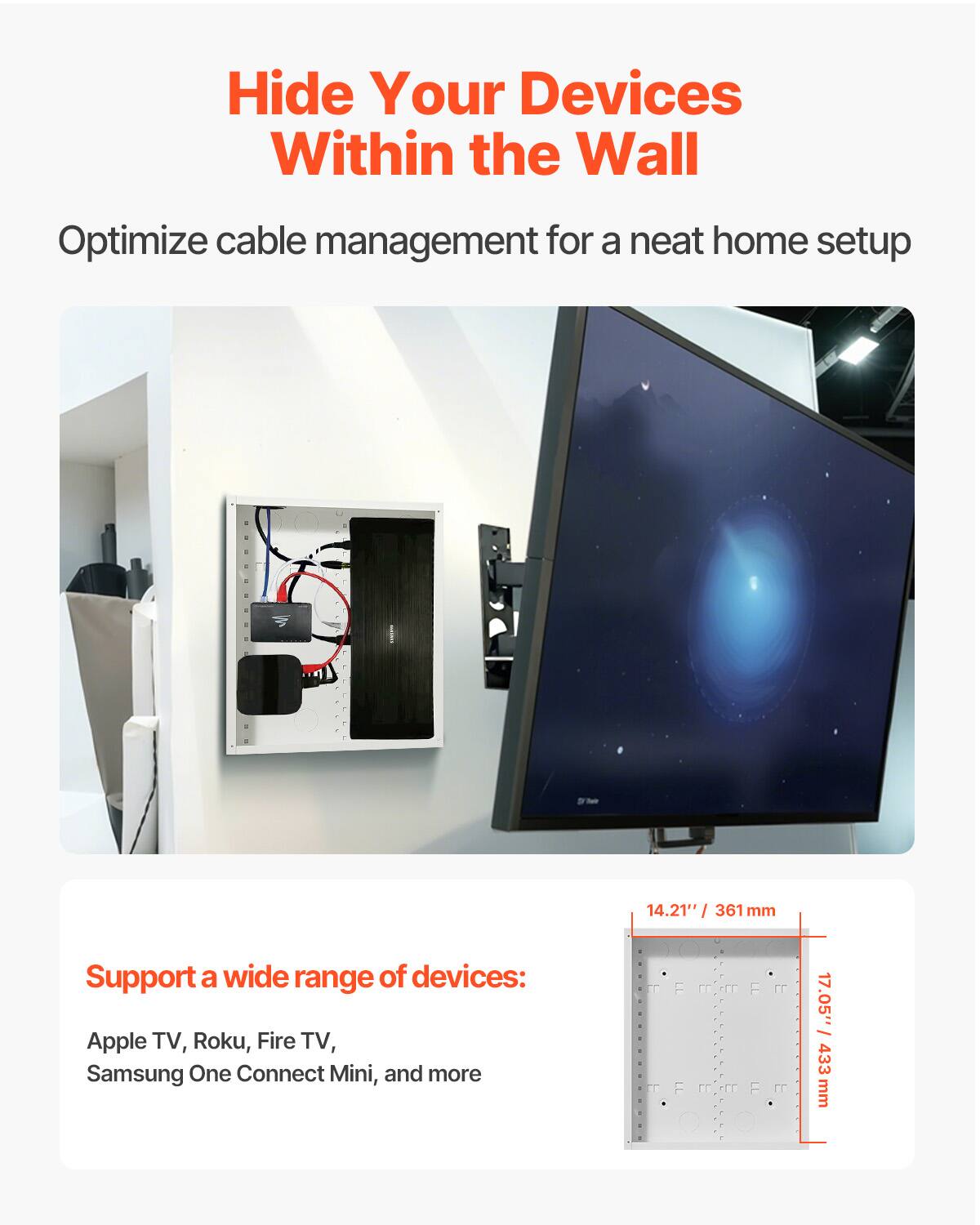 Hide Your Devices Within the Wall  
Optimize cable management for a neat home setup  

Support a wide range of devices:  
Apple TV, Roku, Fire TV, Samsung One Connect Mini, and more  

14.21" / 361 mm  
17.05" / 433 mm