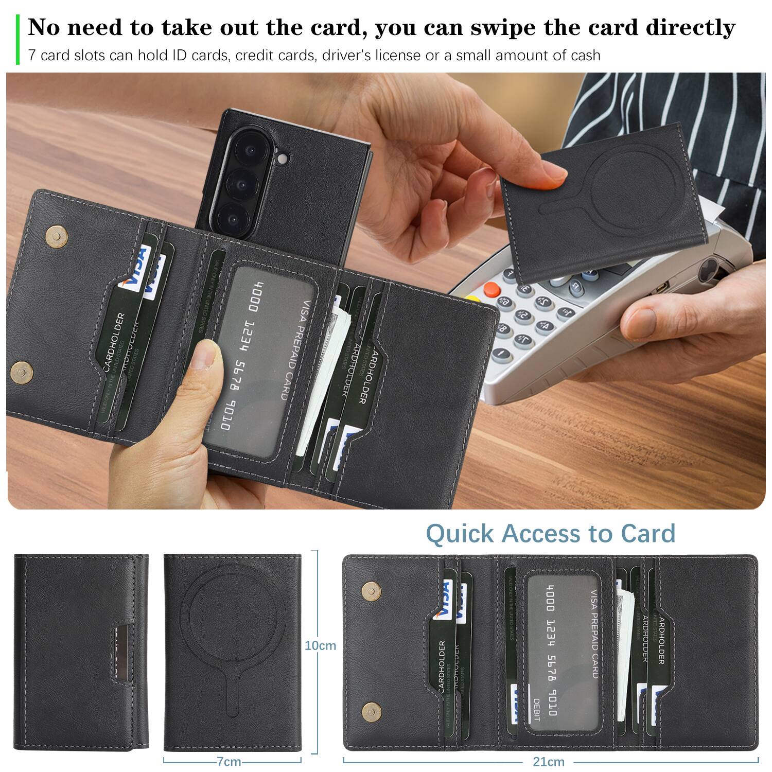 No need to take out the card, you can swipe the card directly.  
7 card slots can hold ID cards, credit cards, driver's license or a small amount of cash.  

Quick Access to Card  

10cm  
7cm  
21cm