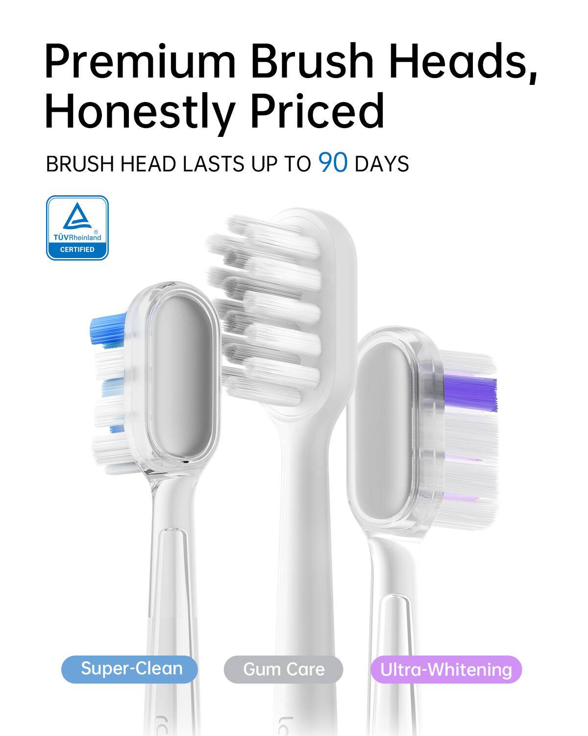 Premium Brush Heads, Honestly Priced. Brush Head Lasts Up to 90 Days. TUV Rheinland Certified. Super-Clean Gum Care. Ultra-Whitening.