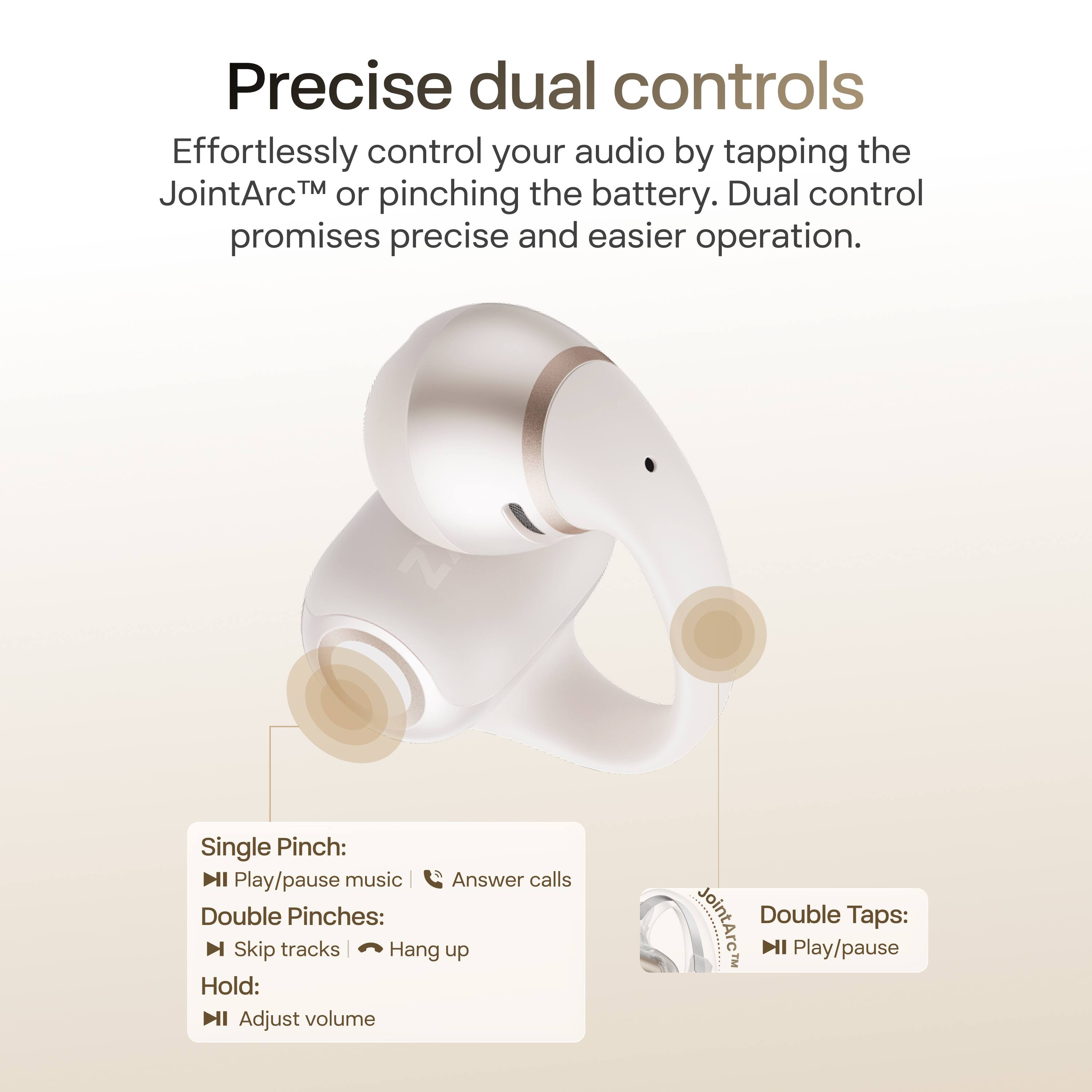 Precise dual controls

Effortlessly control your audio by tapping the JointArc™ or pinching the battery. Dual control promises precise and easier operation.

Single Pinch:
- Play/pause music
- Answer calls

Double Pinches:
- Skip tracks
- Hang up

Hold:
- Adjust volume

Double Taps:
- Play/pause