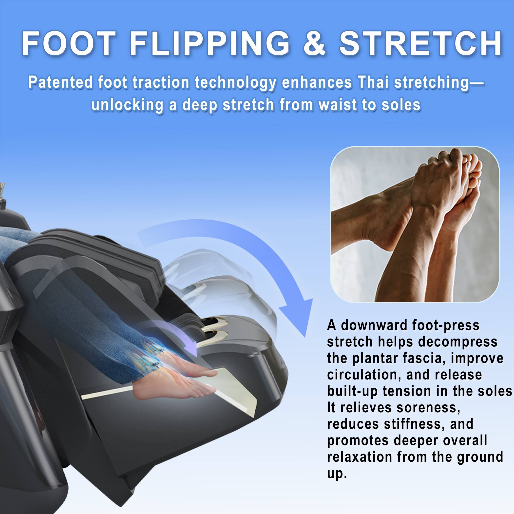 FOOT FLIPPING & STRETCH

Patented foot traction technology enhances Thai stretching—unlocking a deep stretch from waist to soles

A downward foot-press stretch helps decompress the plantar fascia, improve circulation, and release built-up tension in the soles. It relieves soreness, reduces stiffness, and promotes deeper overall relaxation from the ground up.