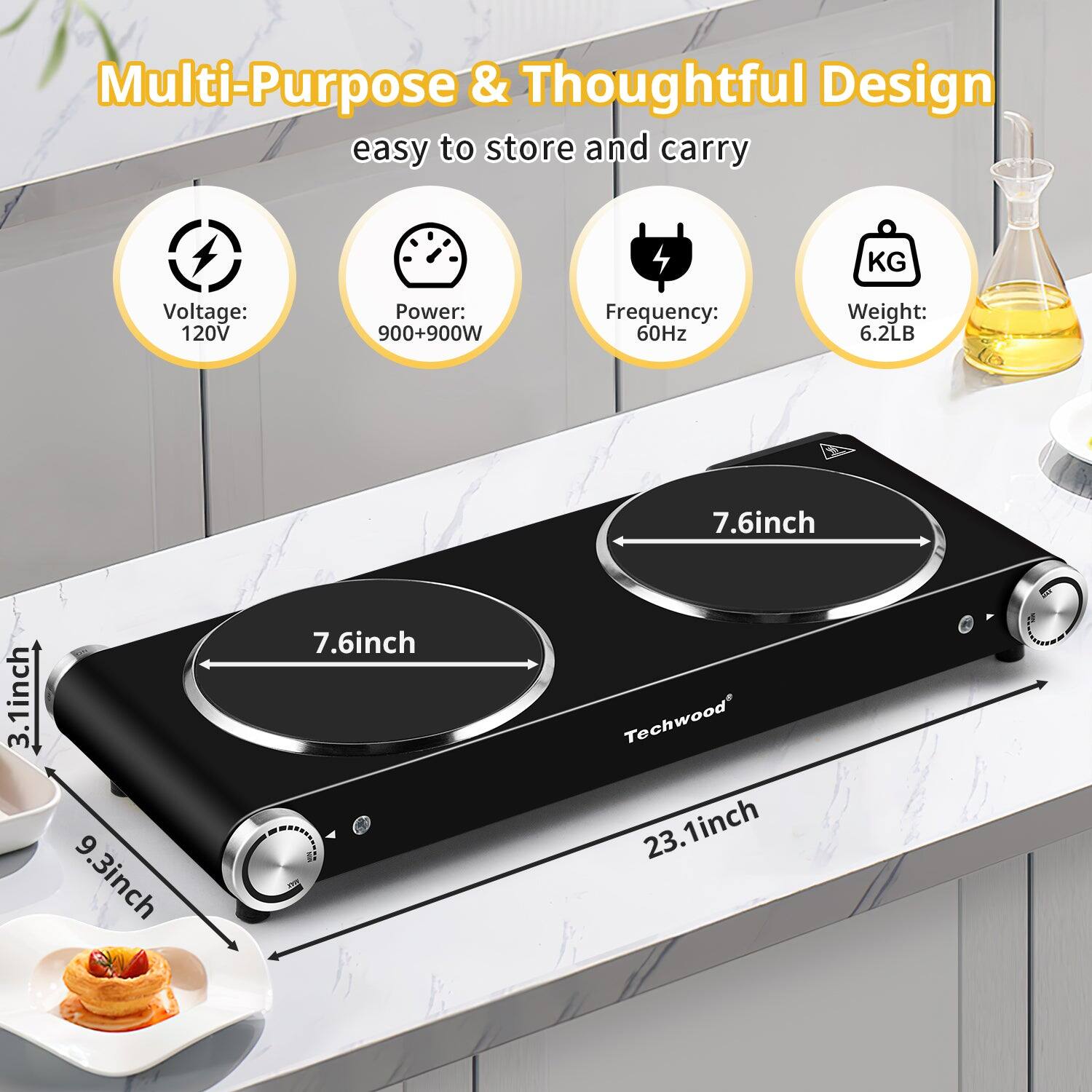 Multi-Purpose & Thoughtful Design  
easy to store and carry  

Voltage: 120V  
Power: 900+900W  
Frequency: 60Hz  
Weight: 6.2LB  

Dimensions:  
- 7.6 inch (diameter of each cooking area)  
- 3.1 inch (height)  
- 9.3 inch (width)  
- 23.1 inch (length)  

Techwood