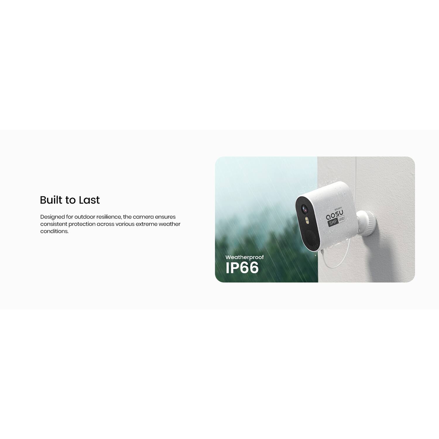 Built to Last  
Designed for outdoor resilience, the camera ensures consistent protection across various extreme weather conditions.  

Weatherproof IP66