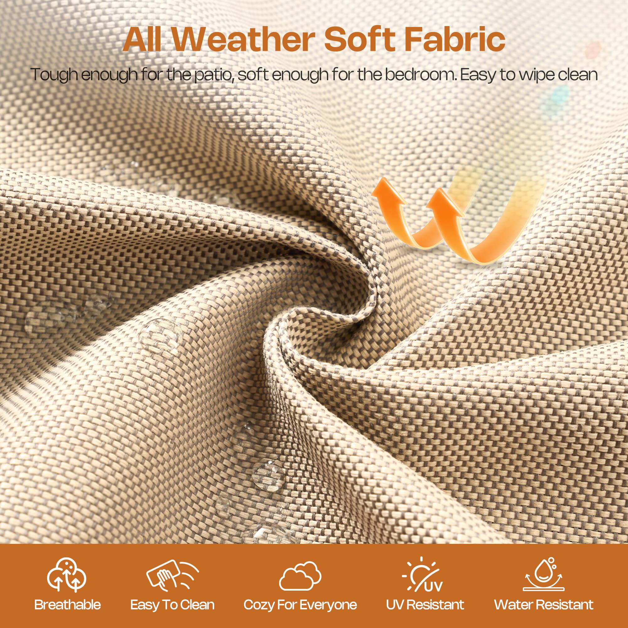 All Weather Soft Fabric  
Tough enough for the patio, soft enough for the bedroom. Easy to wipe clean  

Breathable  
Easy To Clean  
Cozy For Everyone  
UV Resistant  
Water Resistant