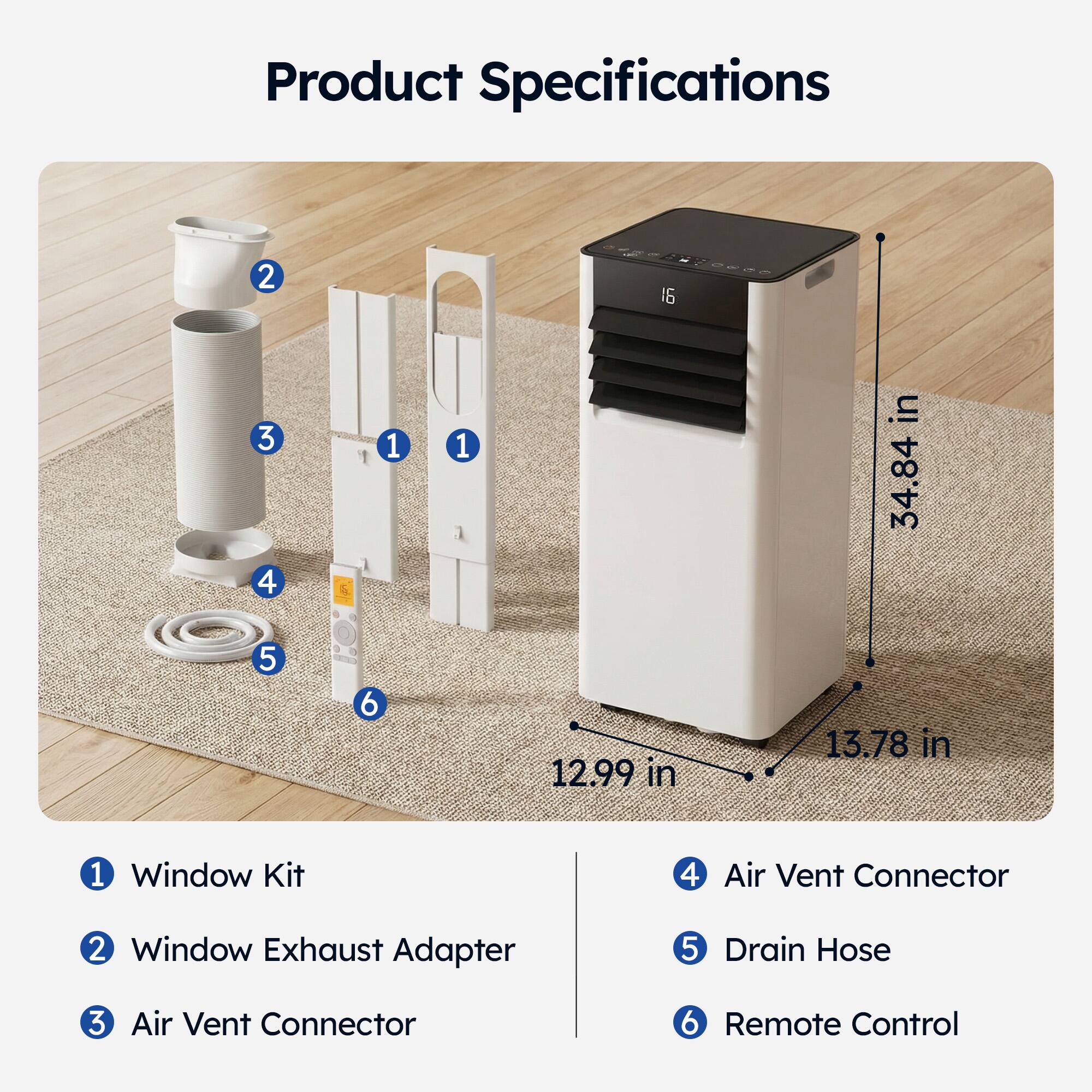 Product Specifications

1. Window Kit
2. Window Exhaust Adapter
3. Air Vent Connector
4. Air Vent Connector
5. Drain Hose
6. Remote Control

Dimensions:
- Height: 34.84 in
- Width: 12.99 in
- Depth: 13.78 in