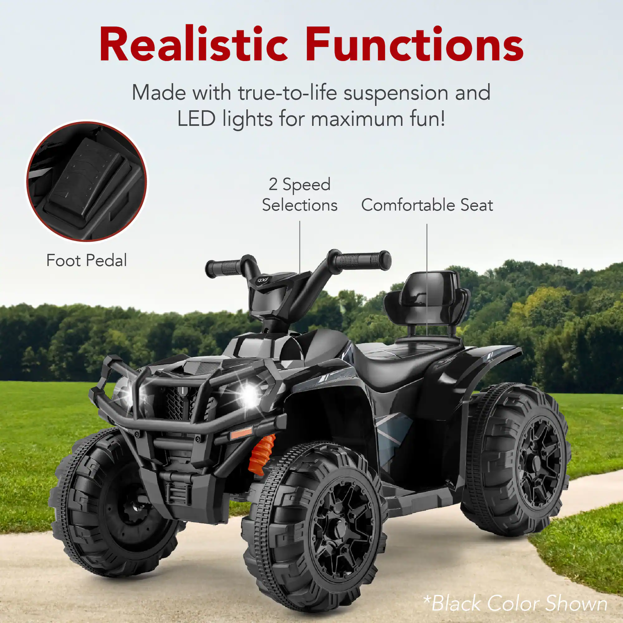 Realistic Functions

Made with true-to-life suspension and LED lights for maximum fun!

2 Speed Selections
Comfortable Seat
Foot Pedal

*Black Color Shown