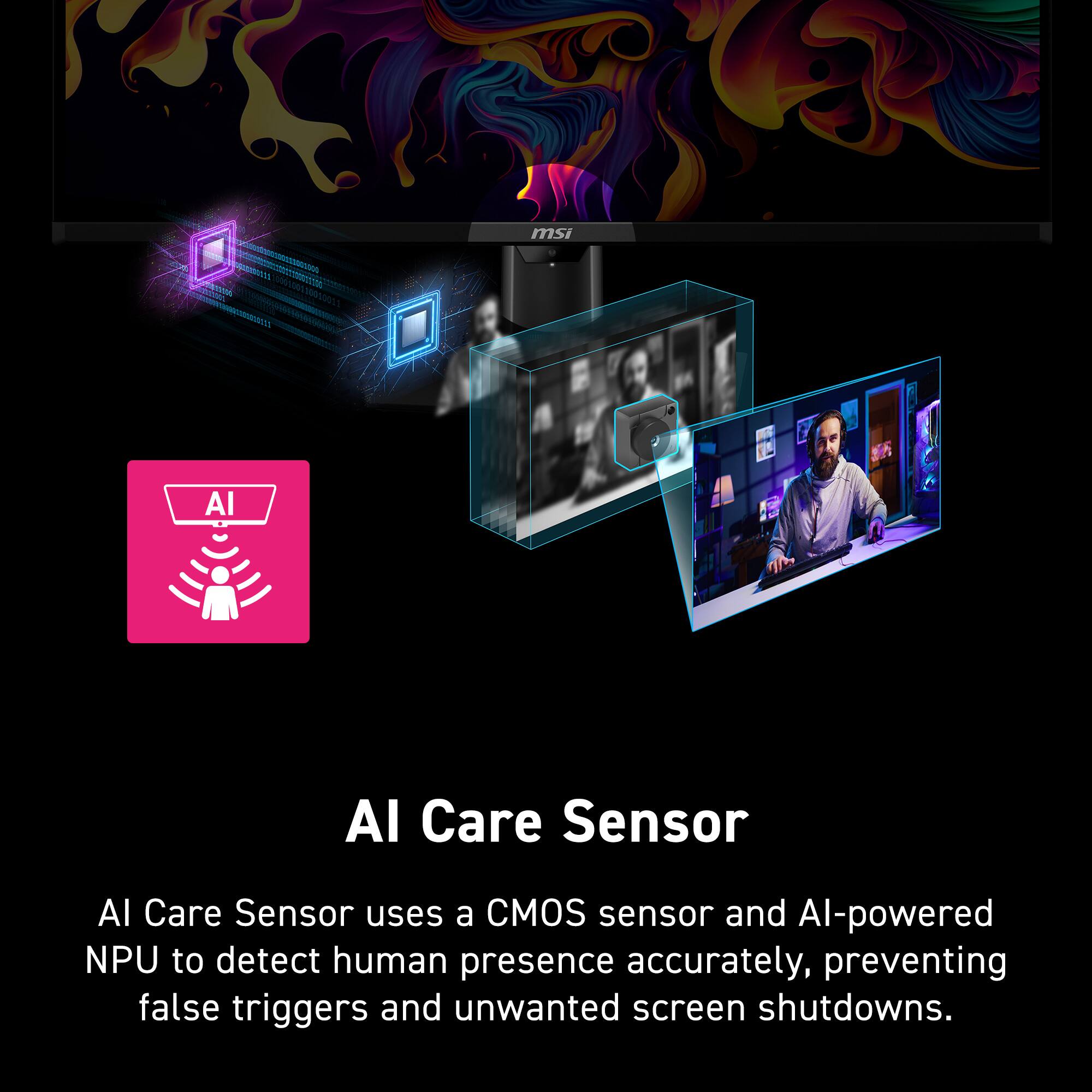 msi AI Care Sensor

AI Care Sensor uses a CMOS sensor and AI-powered NPU to detect human presence accurately, preventing false triggers and unwanted screen shutdowns.