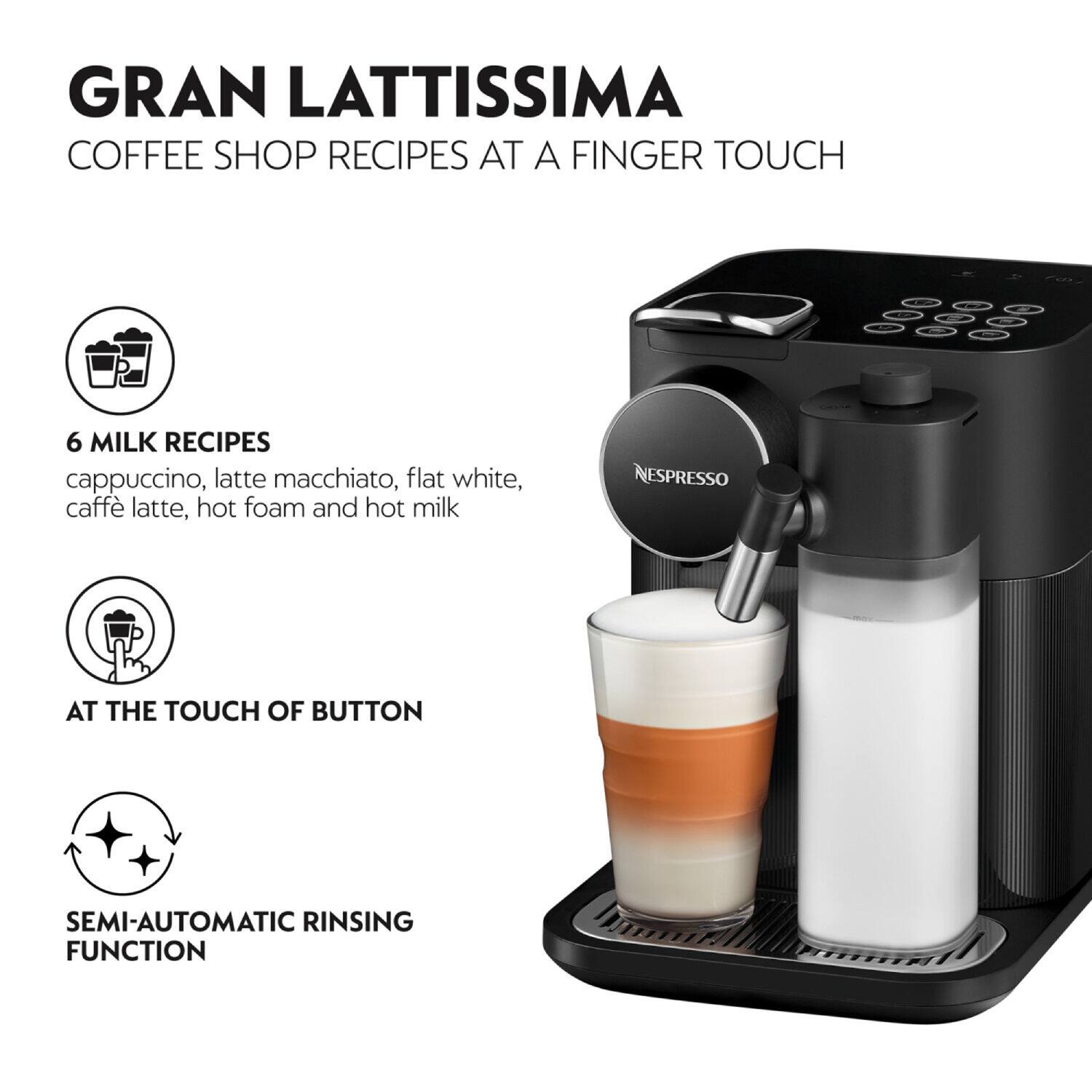 GRAN LATTISSIMA COFFEE SHOP RECIPES AT A FINGER TOUCH
6 MILK RECIPES
cappuccino, latte macchiato, flat white, caffè latte, hot foam and hot milk
NESPRESSO
AT THE TOUCH OF BUTTON
SEMI-AUTOMATIC RINSING FUNCTION