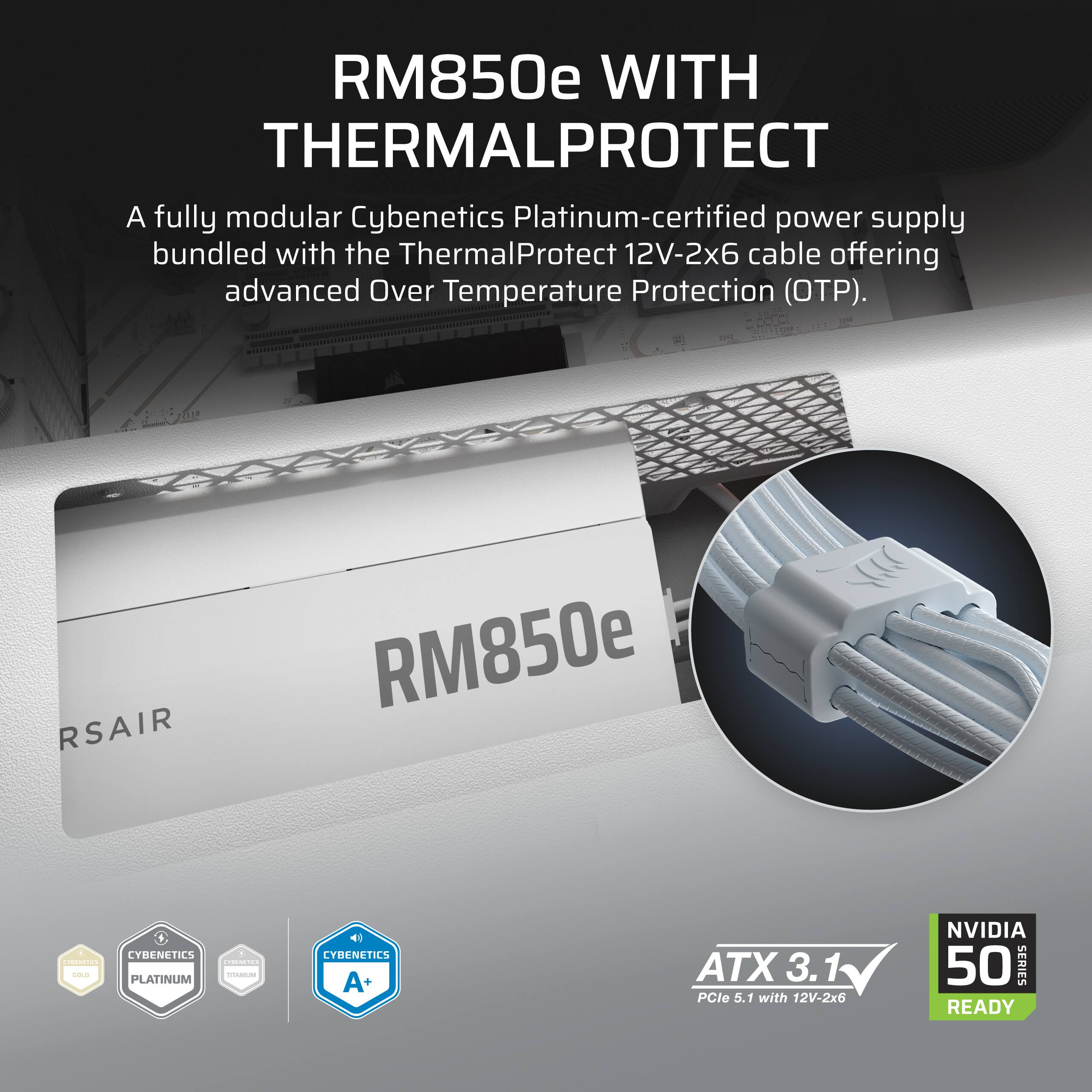 RM850e WITH THERMALPROTECT

A fully modular Cybenetics Platinum-certified power supply bundled with the ThermalProtect 12V-2x6 cable offering advanced Over Temperature Protection (OTP).

RSAIR RM850e - CYBENETICS PLATINUM OM - 1 CYBENETICS A+ ATX 3.1 PCle 5.1 with 12V-2x6 NVIDIA 50 SERIES READY