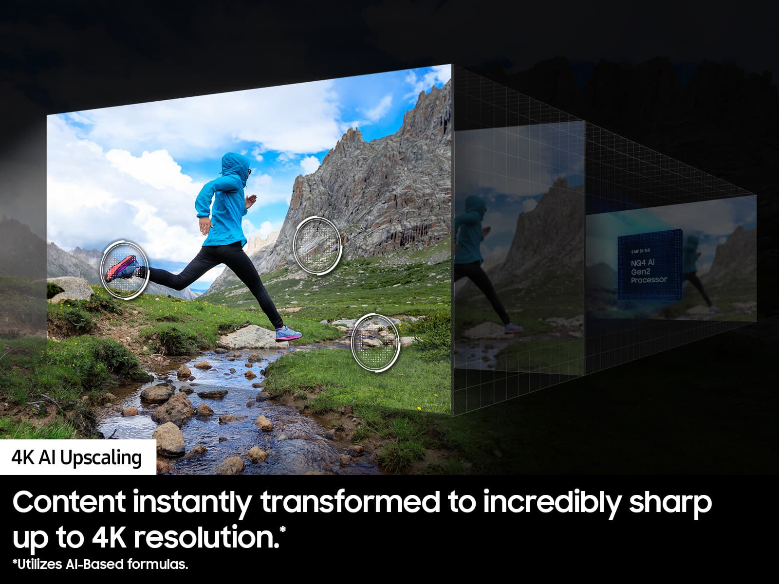 SAMSUNG NQ4 Al Gen2 Processor 4K Al Upscaling Content instantly transformed to incredibly sharp up to 4K resolution. *Utilizes Al-Based formulas.