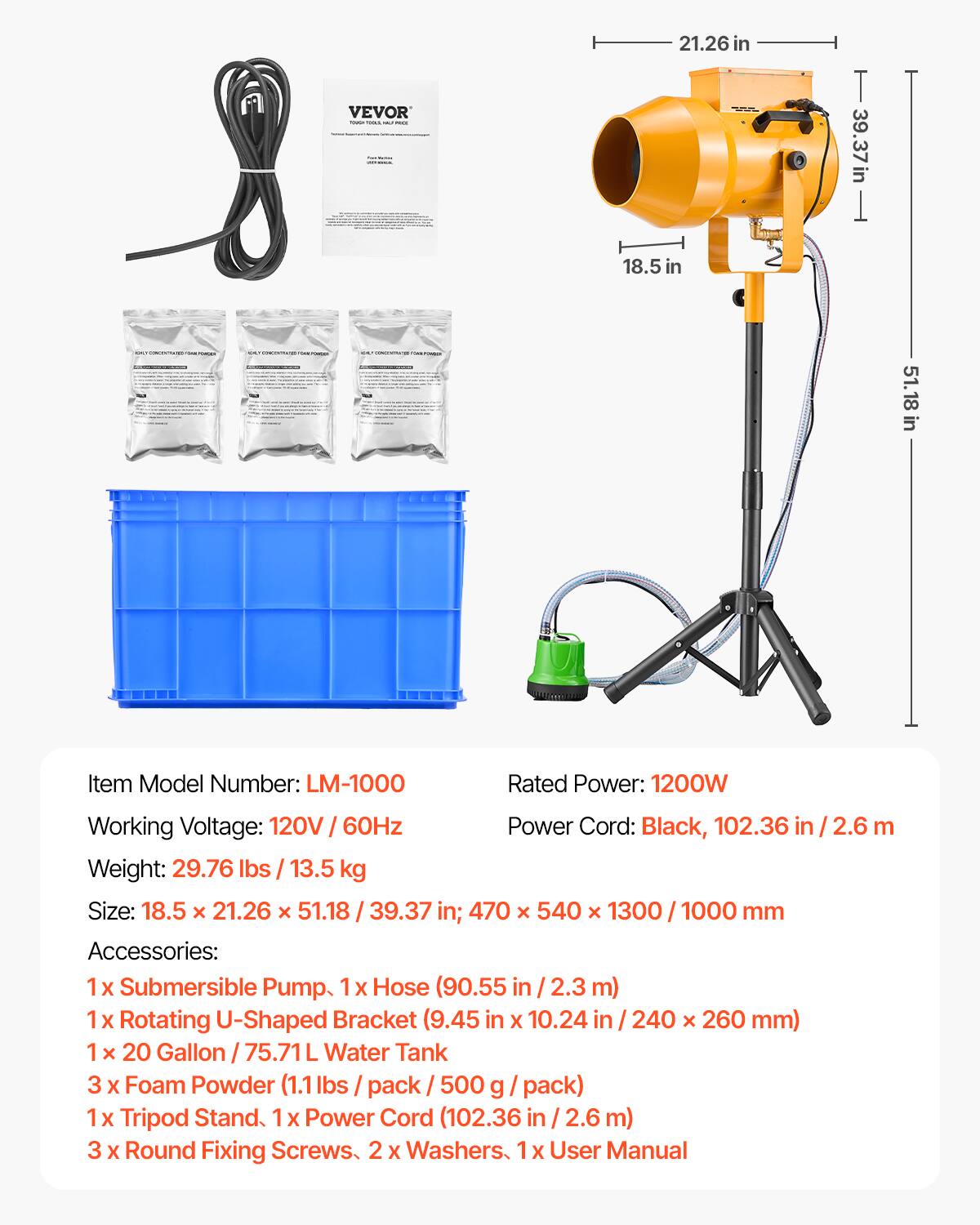 VEVOR

21.26 in
39.37 in
18.5 in
51.18 in

NEWS

Item Model Number: LM-1000
Rated Power: 1200W
Working Voltage: 120V / 60Hz
Weight: 29.76 lbs / 13.5 kg
Size: 18.5 x 21.26 x 51.18 / 39.37 in; 470 x 540 x 1300 / 1000 mm
Power Cord: Black, 102.36 in / 2.6 m

Accessories:
1 x Submersible Pump
1 x Hose (90.55 in / 2.3 m)
1 x Rotating U-Shaped Bracket (9.45 in x 10.24 in / 240 x 260 mm)
1 x 20 Gallon / 75.71L Water Tank
3 x Foam Powder (1.1 lbs / pack / 500 g / pack