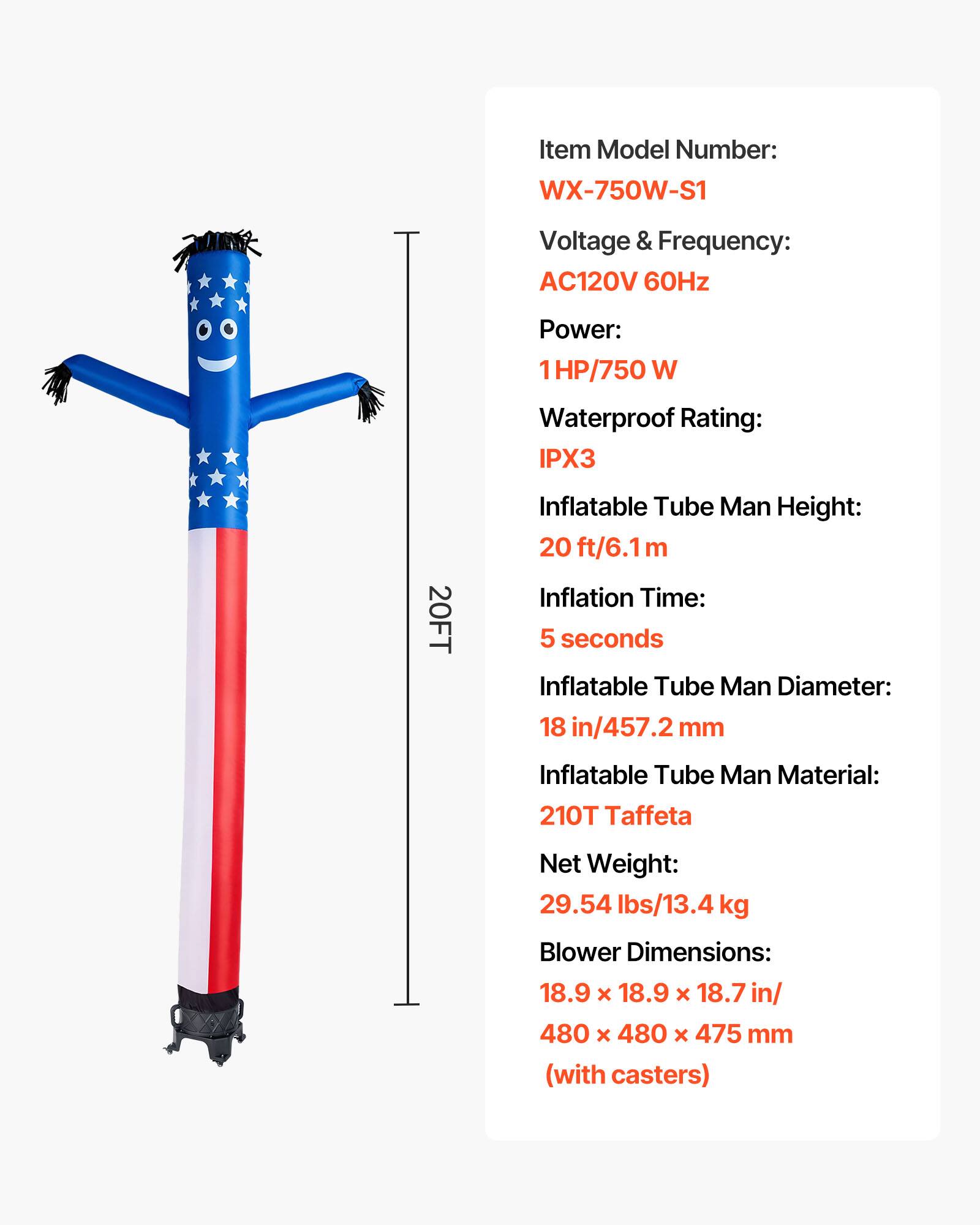 Item Model Number: WX-750W-S1  
Voltage & Frequency: AC120V 60Hz  
Power: 1HP/750 W  
Waterproof Rating: IPX3  
Inflatable Tube Man Height: 20 ft/6.1m  
Inflation Time: 5 seconds  
Inflatable Tube Man Diameter: 18 in/457.2 mm  
Inflatable Tube Man Material: 210T Taffeta  
Net Weight: 29.54 lbs/13.4 kg  
Blower Dimensions: 18.9 x 18.9 x 18.7 in/ 480 x 480 x 475 mm (with casters)