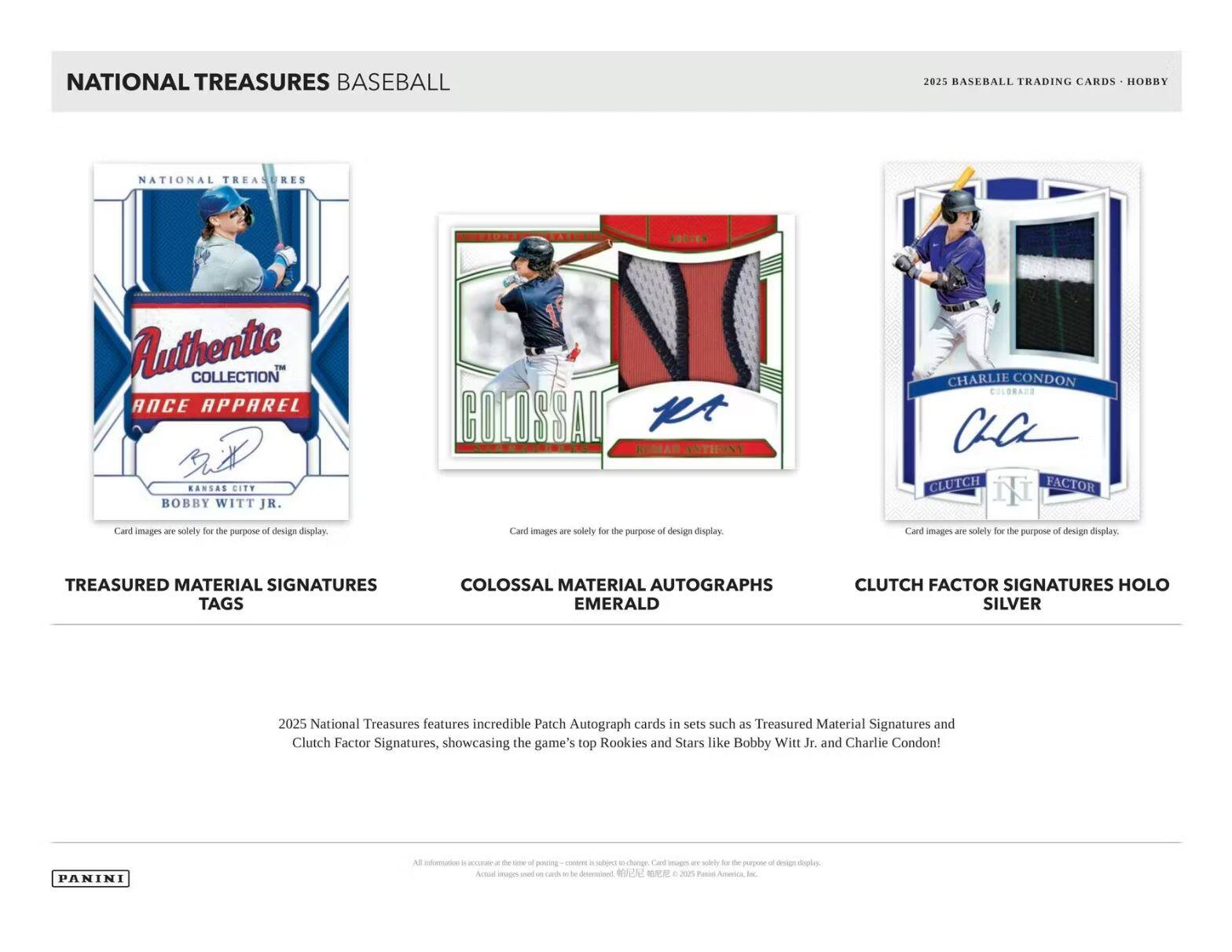 **NATIONAL TREASURES BASEBALL**

**2025 BASEBALL TRADING CARDS - HOBBY**

**Authentic Collection**
- **TREASURED MATERIAL SIGNATURES TAGS**
  - KANSAS CITY BOBBY WITT JR.

**COLOSSAL MATERIAL AUTOGRAPHS EMERALD**
  - CHARLIE CONDON

**CLUTCH FACTOR SIGNATURES HOLO SILVER**

Card images are solely for the purpose of design display.

2025 National Treasures features incredible Patch Autograph cards in sets such as Treasured Material Signatures and Clutch Factor Signatures, showcasing the game's top Rookies and Stars like Bobby Witt Jr. and Charlie Condon!

**PANINI**