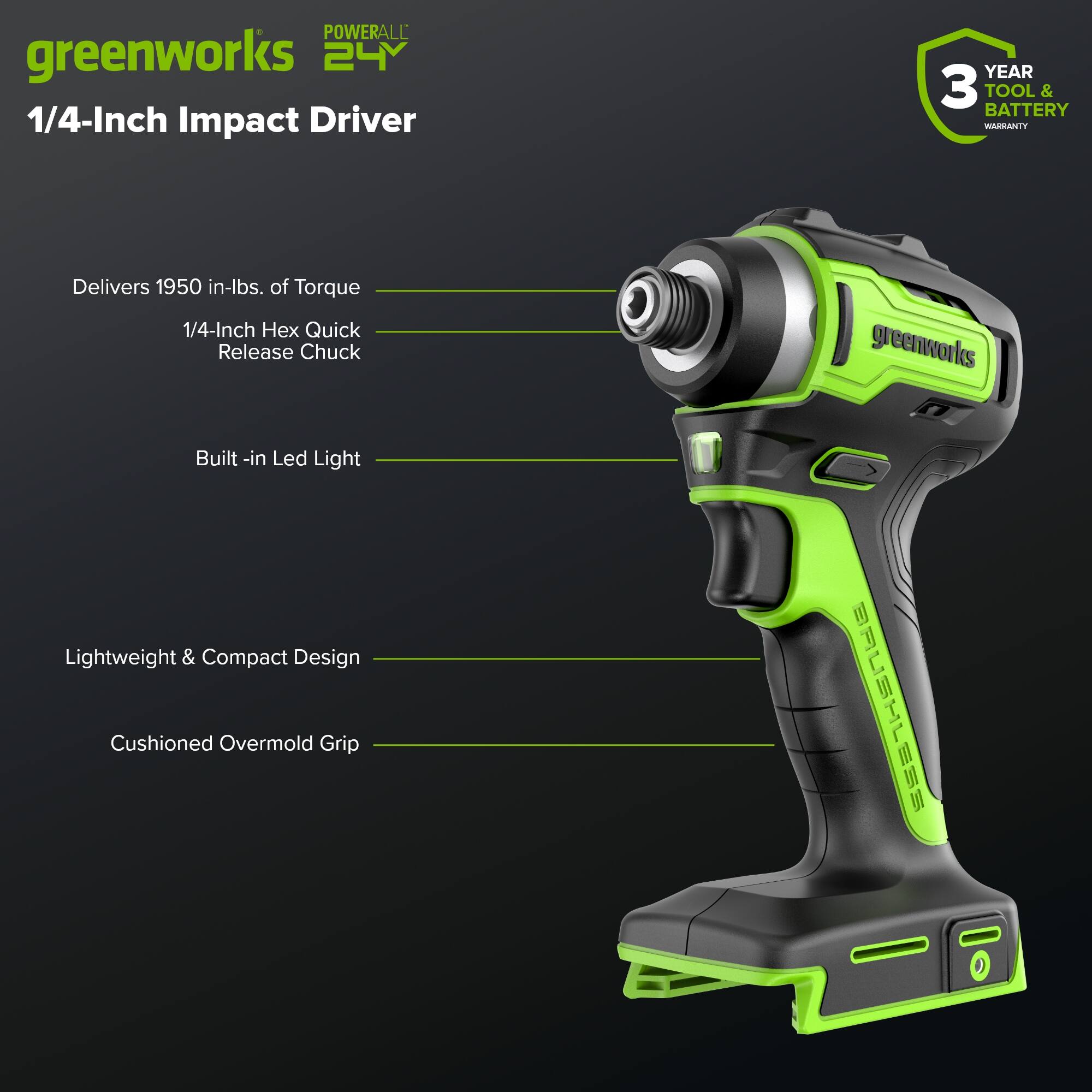 POWERALL greenworks 24V 1/4-Inch Impact Driver  
YEAR 3 TOOL & BATTERY WARRANTY  
Delivers 1950 in-lbs. of Torque  
1/4-Inch x Quick Release Chuck  
greenworks Built-in LED Light  
Lightweight & Compact Design  
Cushioned Overmold Grip