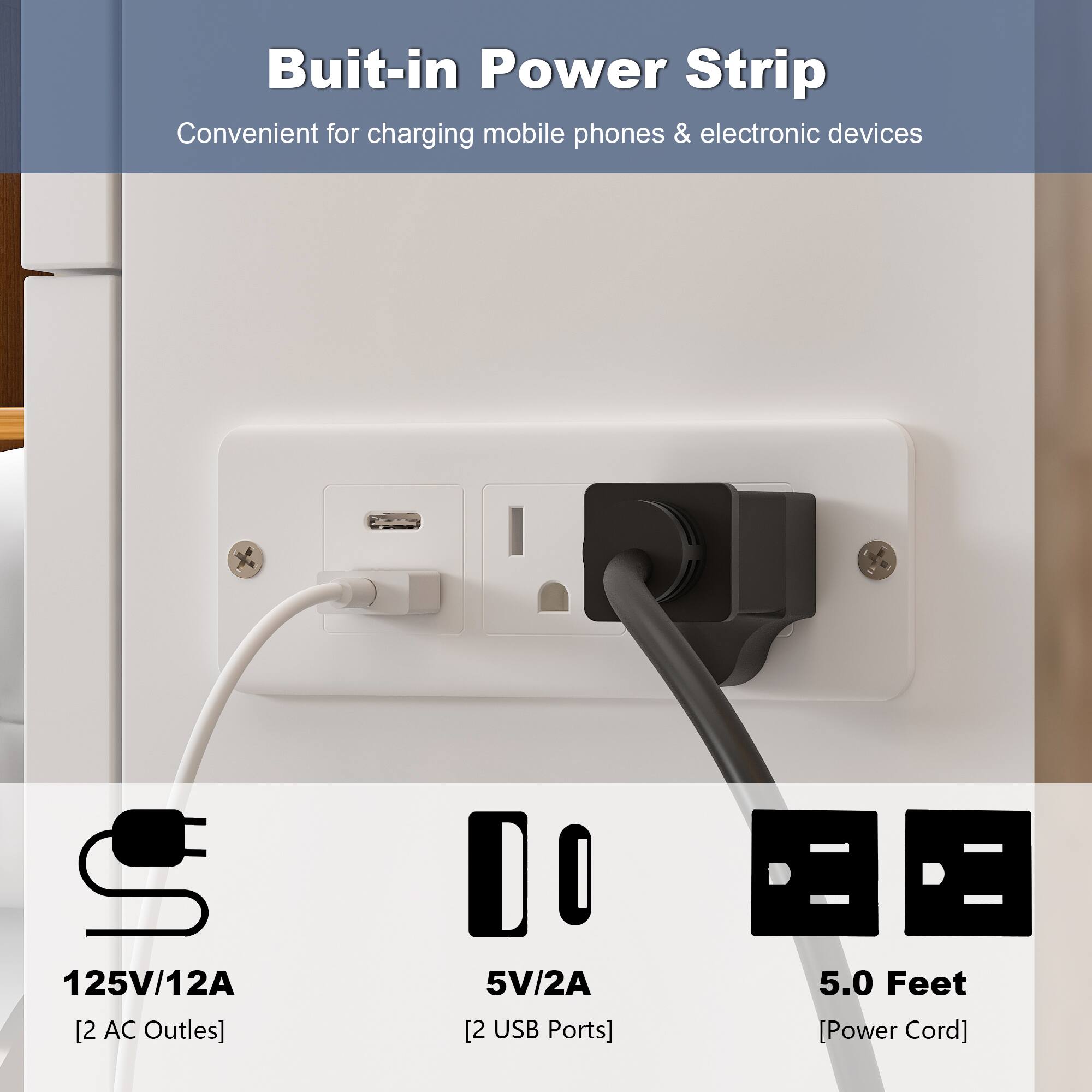Buit-in Power Strip
Convenient for charging mobile phones & electronic devices
125V/12A [2 AC Outlets]
5V/2A [2 USB Ports]
5.0 Feet [Power Cord]