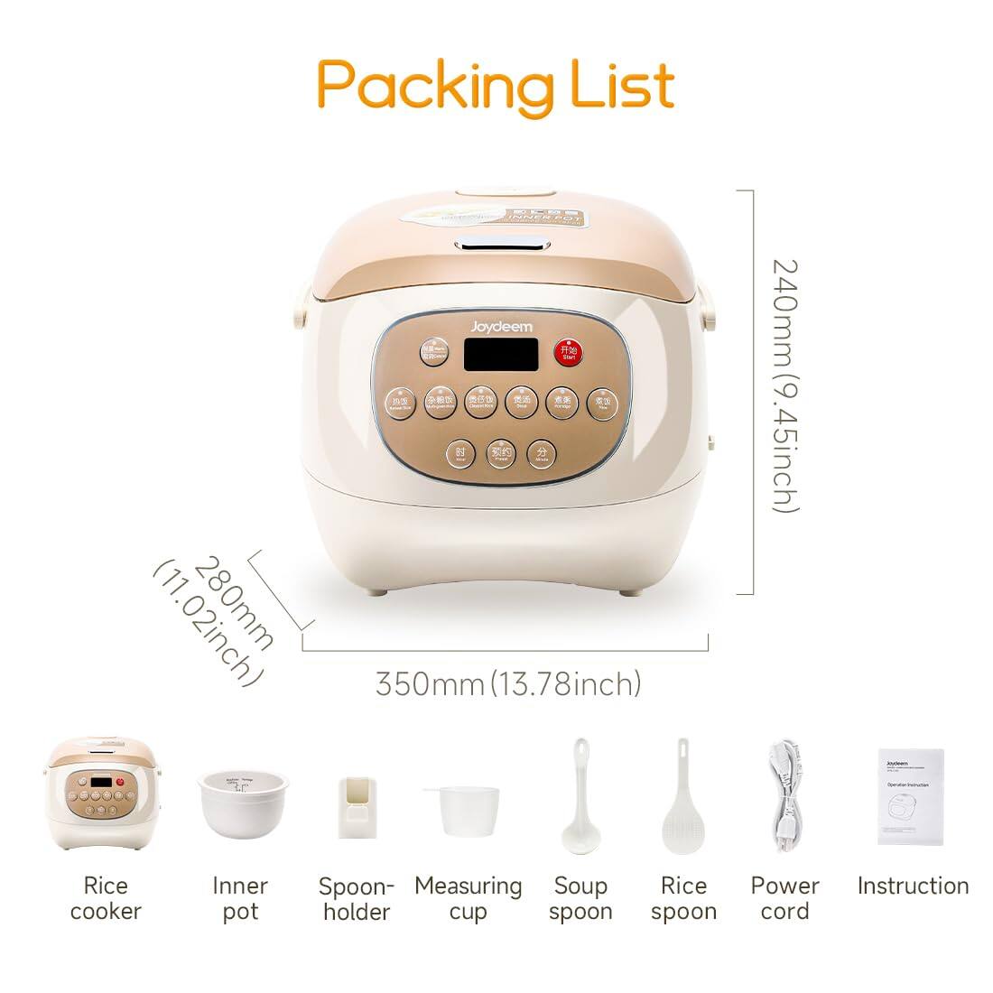 Packing List

INNER POT Joydeem
(11.02inch) 350mm (13.78inch)
240mm (9.45inch)

Joydeem Constor/Pervation
Rice cooker
Inner pot
Spoon- Measuring Soup Rice Power Instruction holder cup spoon spoon cord