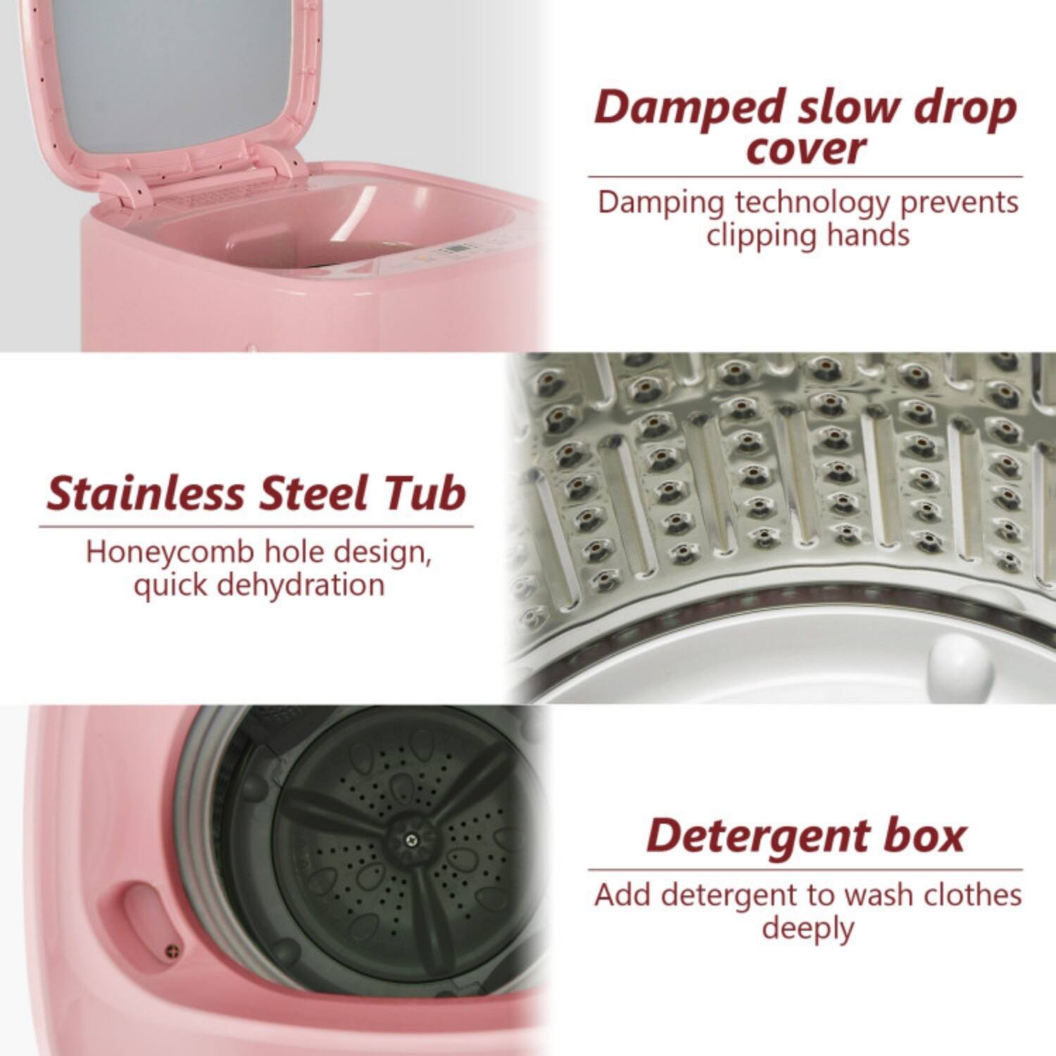 - Damped slow drop cover  
  Damping technology prevents clipping hands

- Stainless Steel Tub  
  Honeycomb hole design, quick dehydration

- Detergent box  
  Add detergent to wash clothes deeply