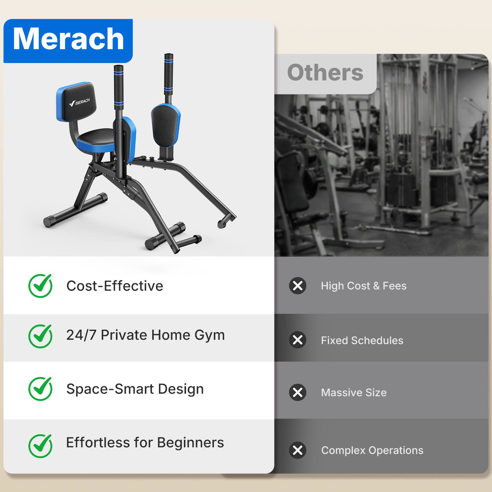 Merach

Others

MERACH

Cost-Effective
✓

24/7 Private Home Gym
✓

Space-Smart Design
✓

Effortless for Beginners
✓

High Cost & Fees
X

Fixed Schedules
X

Massive Size
X

Complex Operations
X