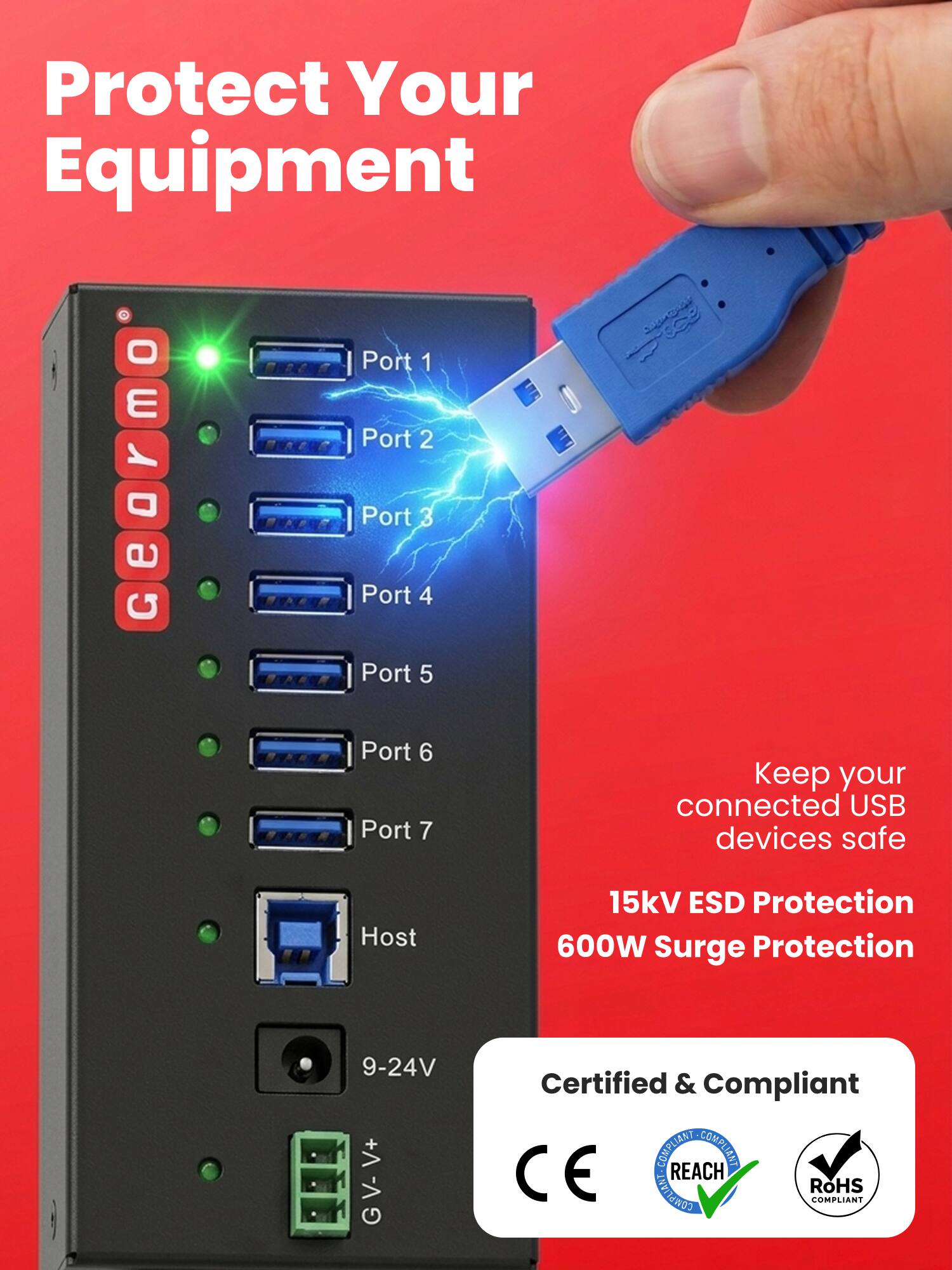 Protect Your Equipment

Port 1
Port 2
Port 3
Port 4
Port 5
Port 6
Port 7

Keep your connected USB devices safe

Host

15kV ESD Protection
600W Surge Protection

9-24V

Certified & Compliant
CE
REACH COMPLIANT
RoHS COMPLIANT