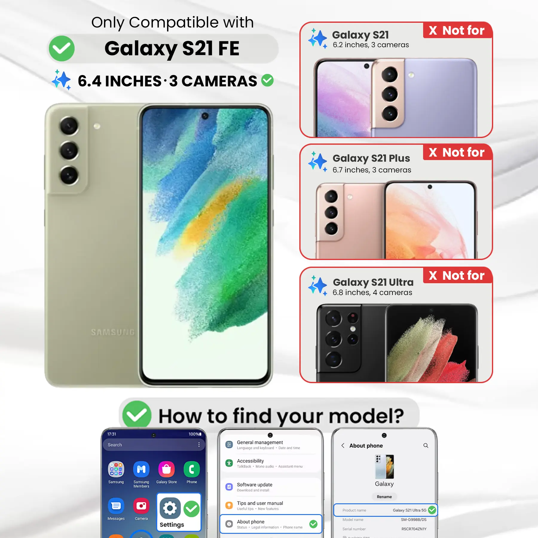 Only Compatible with Galaxy S21 FE  
6.4 INCHES - 3 CAMERAS

Galaxy S21  
6.2 inches, 3 cameras  
X Not for

Galaxy S21 Plus  
6.7 inches, 3 cameras  
X Not for

Galaxy S21 Ultra  
6.8 inches, 4 cameras  
X Not for

SAMSUNG

How to find your model?  
100%

Search  
General management  
Language and keyboard  
Date and time  
About phone

DO M ... Samsung Samblung Galary Store Members  
Phone  
* Accessibility Taloback Mone aide ASSANT menu  
Software update 6 Download W install  
Galaxy  
Tips and user manual useful the New Stalcom  
Product -  
Rename Galaxy 52 Ultra 5G  
Messages  
Camera  
Settings  
About phone  
Status Legal information  
1 Phone-frame  
Model Carbe Serial number  
SM-G9988/DS RSCR704ZNTY
