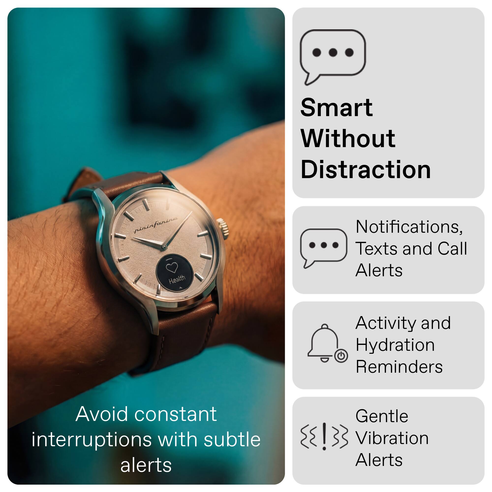 Smart Without Distraction

Notifications, Texts and Call Alerts

Activity and Hydration Reminders

Gentle Vibration Alerts

Avoid constant interruptions with subtle alerts