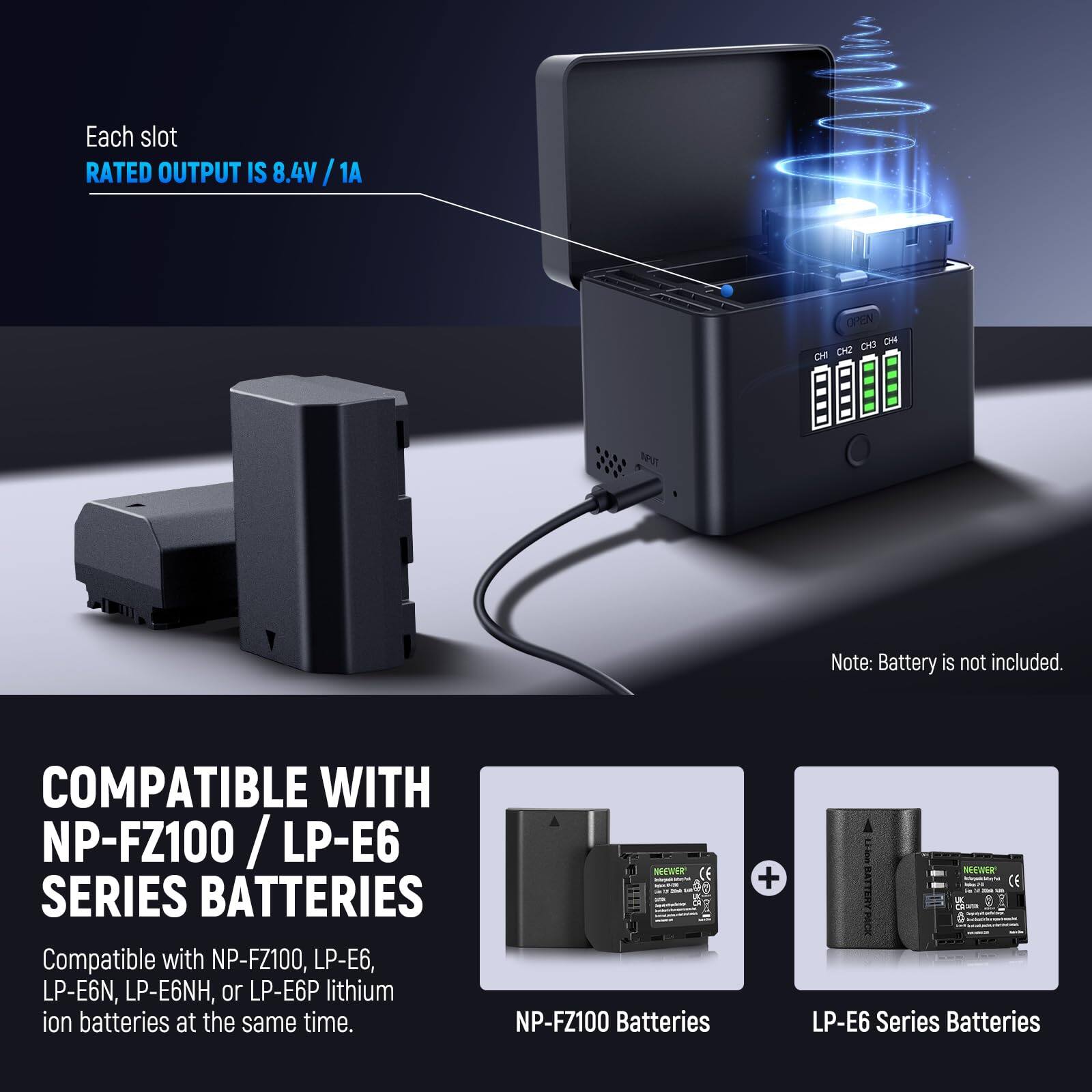 Each slot RATED OUTPUT IS 8.4V / 1A

Note: Battery is not included.

COMPATIBLE WITH NP-FZ100 / LP-E6 SERIES BATTERIES

Compatible with NP-FZ100, LP-E6, LP-E6N, LP-E6NH, or LP-E6P lithium ion batteries at the same time.

NP-FZ100 Batteries + LP-E6 Series Batteries