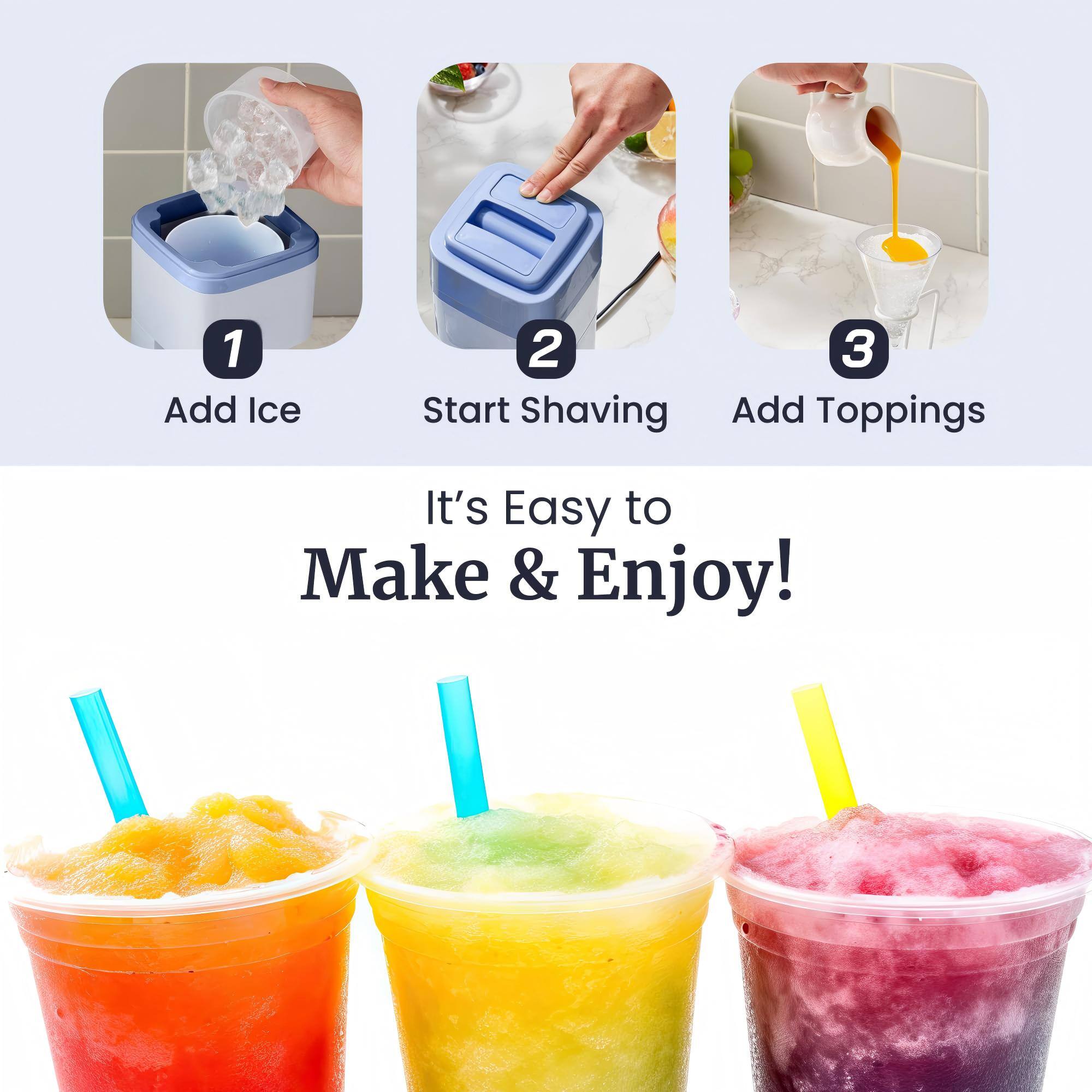 1. Add Ice
2. Start Shaving
3. Add Toppings

It's Easy to Make & Enjoy!