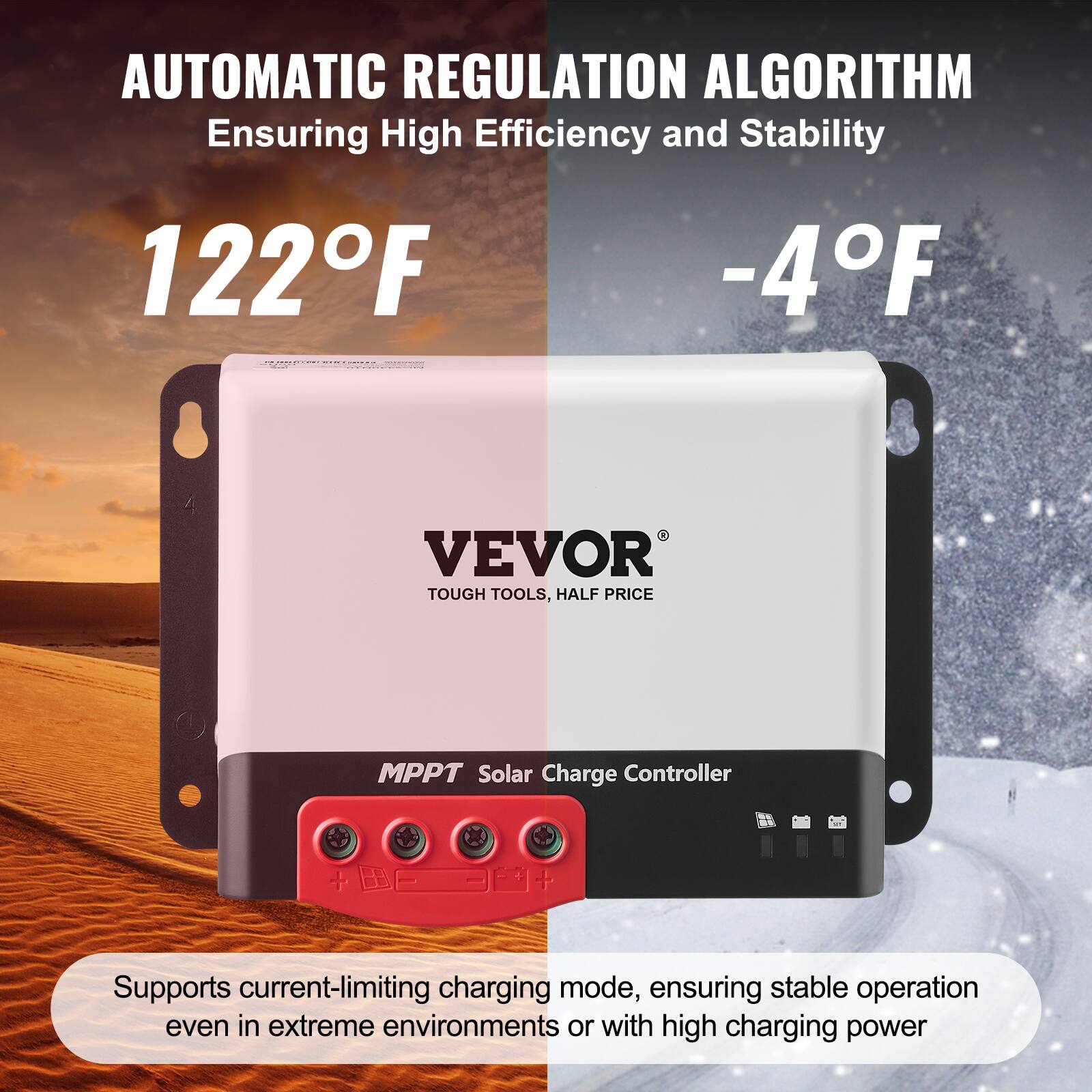 AUTOMATIC REGULATION ALGORITHM  
Ensuring High Efficiency and Stability  

122°F  
-4°F  

VEVOR  
TOUGH TOOLS, HALF PRICE  

MPPT Solar Charge Controller  

Supports current-limiting charging mode, ensuring stable operation even in extreme environments or with high charging power