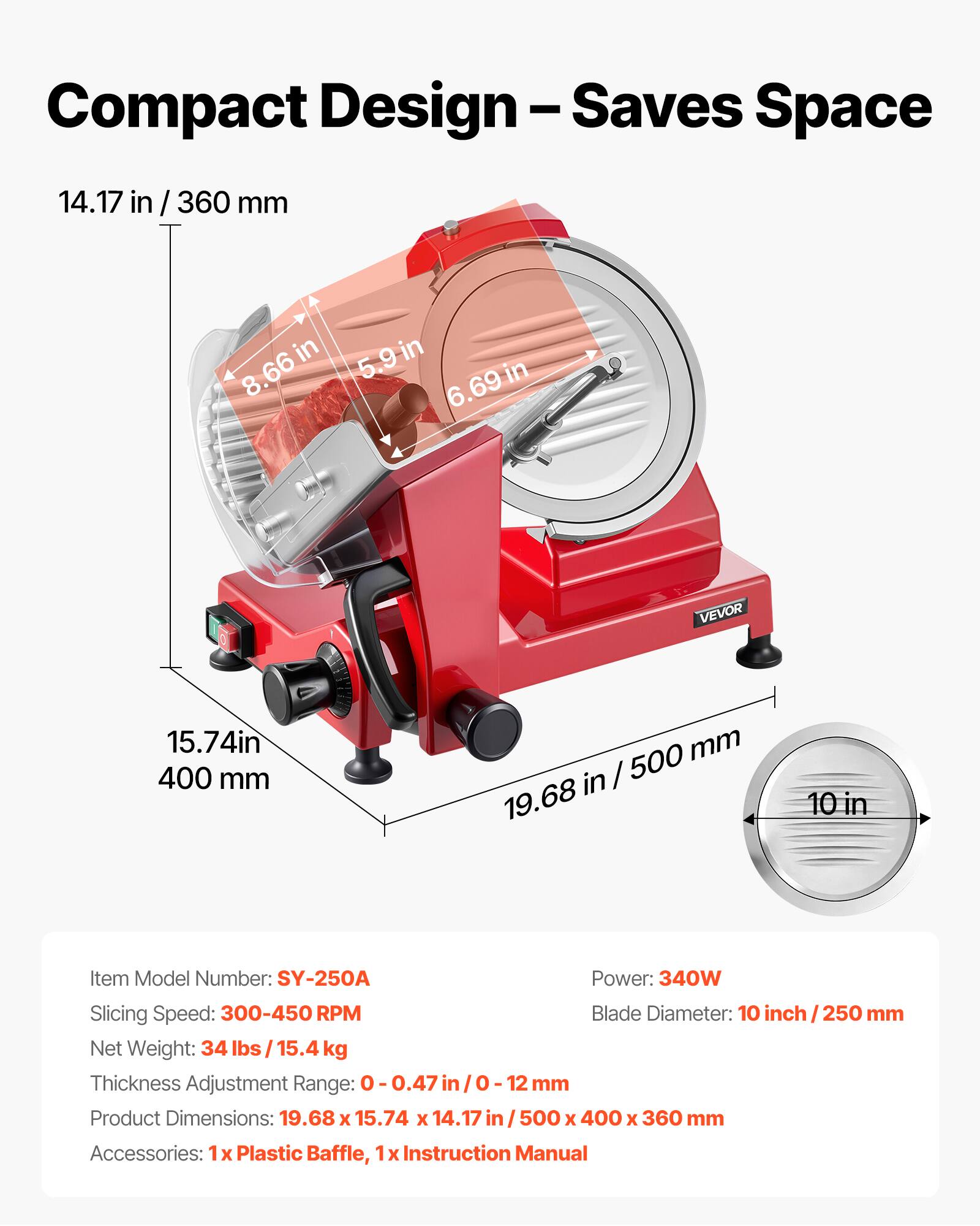Compact Design - Saves Space

14.17 in / 360 mm

5.9 in 8.66 in 6.69 in

VEVOR

15.74 in / 400 mm

19.68 in / 500 mm

10 in

Item Model Number: SY-250A

Power: 340W

Slicing Speed: 300-450 RPM

Blade Diameter: 10 inch / 250 mm

Net Weight: 34 lbs / 15.4 kg

Thickness Adjustment Range: 0-0.47 in / 0-12 mm

Product Dimensions: 19.68 x 15.74 x 14.17 in / 500 x 400 x 360 mm

Accessories: 1x Plastic Baffle, 1x Instruction Manual