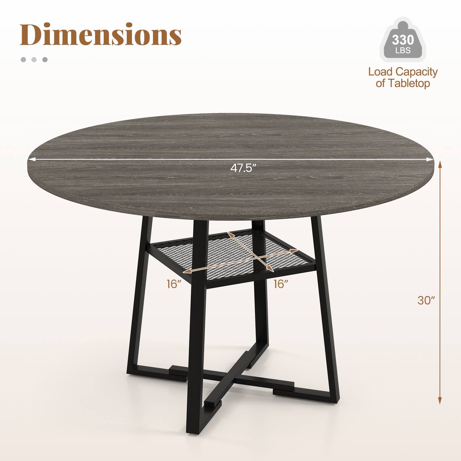 Dimensions

- Load Capacity of Tabletop: 330 LBS
- Tabletop Diameter: 47.5"
- Shelf Dimensions: 16" x 16"
- Overall Height: 30"