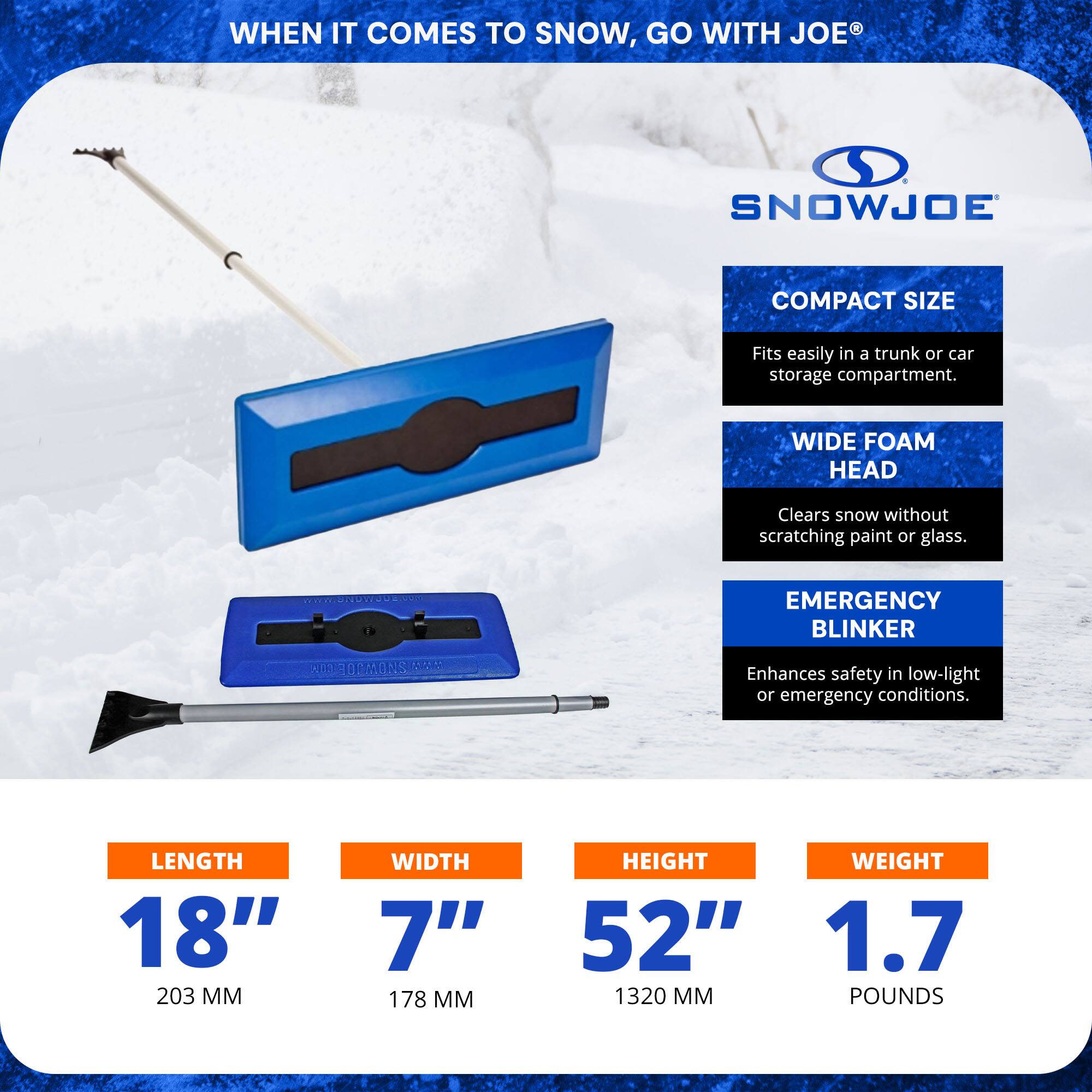 WHEN IT COMES TO SNOW, GO WITH JOE®

SNOWJOE

COMPACT SIZE
Fits easily in a trunk or car storage compartment.

WIDE FOAM HEAD
Clears snow without scratching paint or glass.

EMERGENCY BLINKER
Enhances safety in low-light or emergency conditions.

LENGTH 18" (203 MM)
WIDTH 7" (178 MM)
HEIGHT 52" (1320 MM)
WEIGHT 1.7 POUNDS