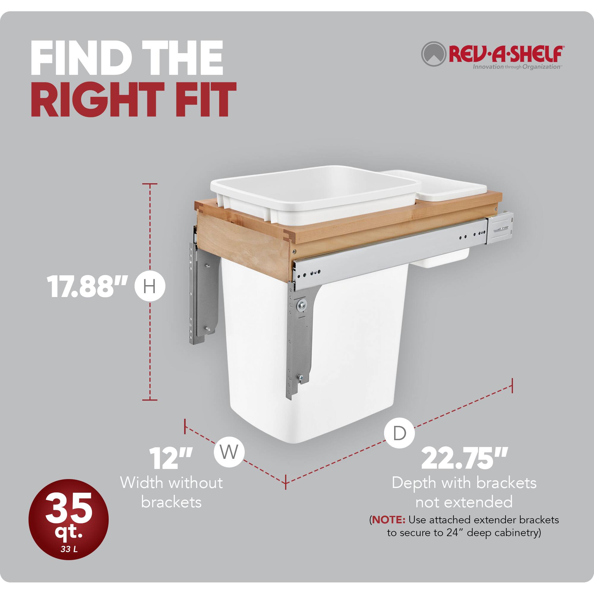 FIND THE RIGHT FIT

RED REV-A-SHELF Innovation through Organization

- H: 17.88"
- W: 12"
- D: 22.75" (Depth with brackets not extended)

35 qt. 33 L

(NOTE: Use attached extender brackets to secure to 24" deep cabinetry)