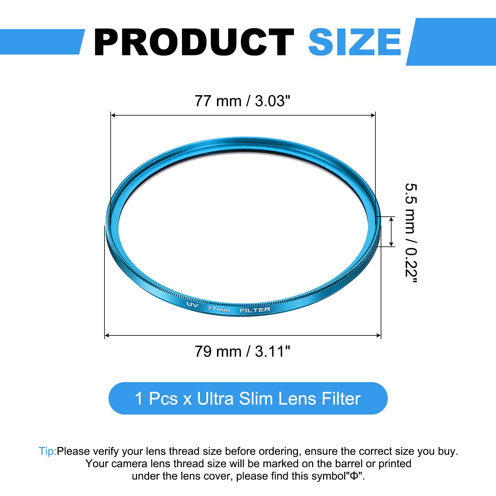 PRODUCT SIZE  
77 mm / 3.03"  
UV 77mm FILTER  
5.5 mm / 0.22"  
79 mm / 3.11"  

1 Pcs x Ultra Slim Lens Filter  

Tip: Please verify your lens thread size before ordering, ensure the correct size you buy. Your camera lens thread size will be marked on the barrel or printed under the lens cover, please find this symbol "⌀".