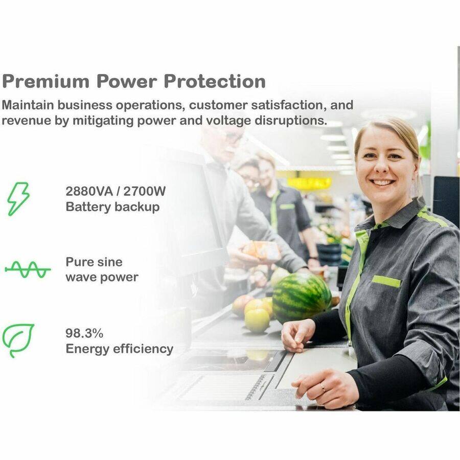 Premium Power Protection

Maintain business operations, customer satisfaction, and revenue by mitigating power and voltage disruptions.

- 2880VA / 2700W Battery backup
- Pure sine wave power
- 98.3% Energy efficiency